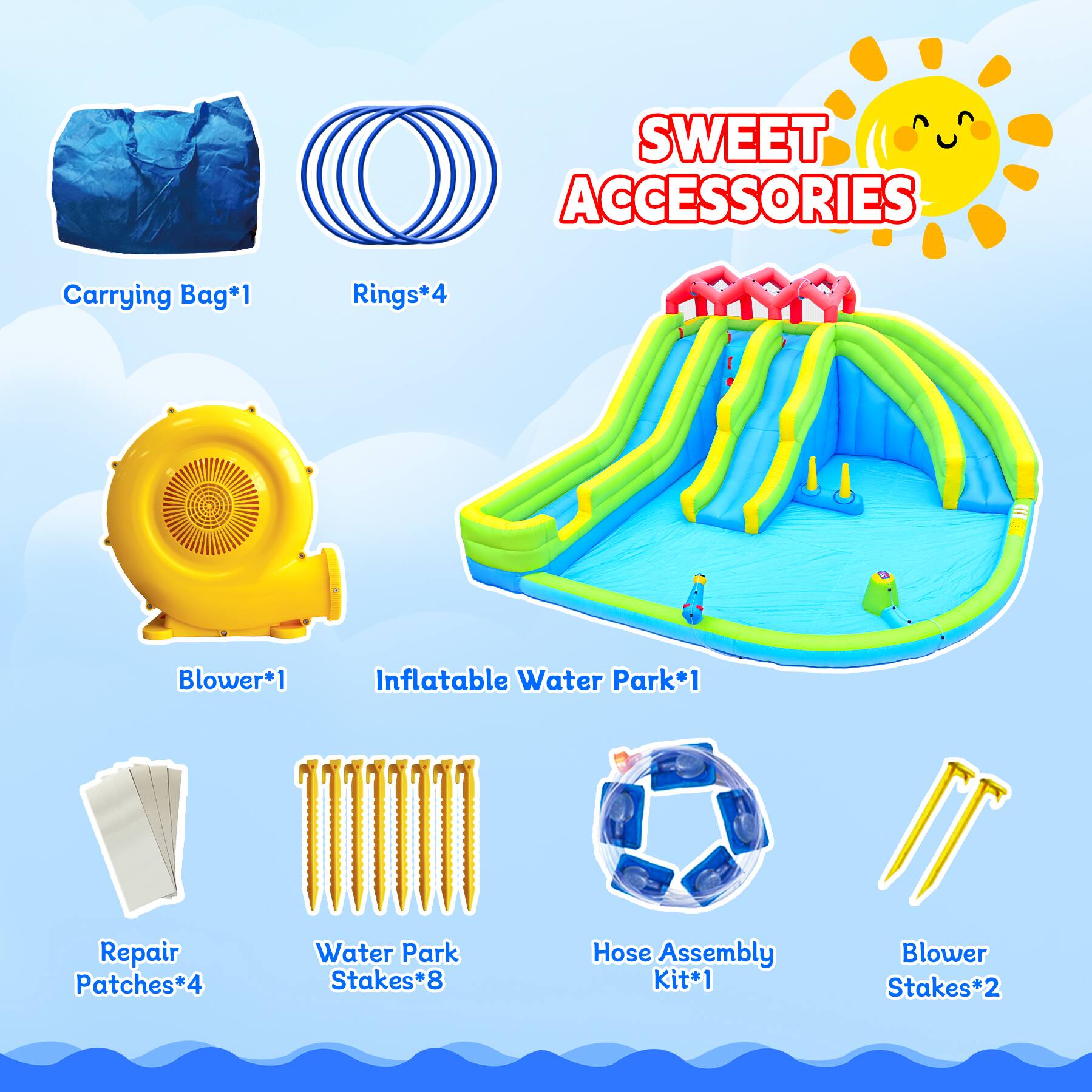SWEET ACCESSORIES

- Carrying Bag*1
- Rings*4
- Blower*1
- Inflatable Water Park*1
- Repair Patches*4
- Water Park Stakes*8
- Hose Assembly Kit*1
- Blower Stakes*2