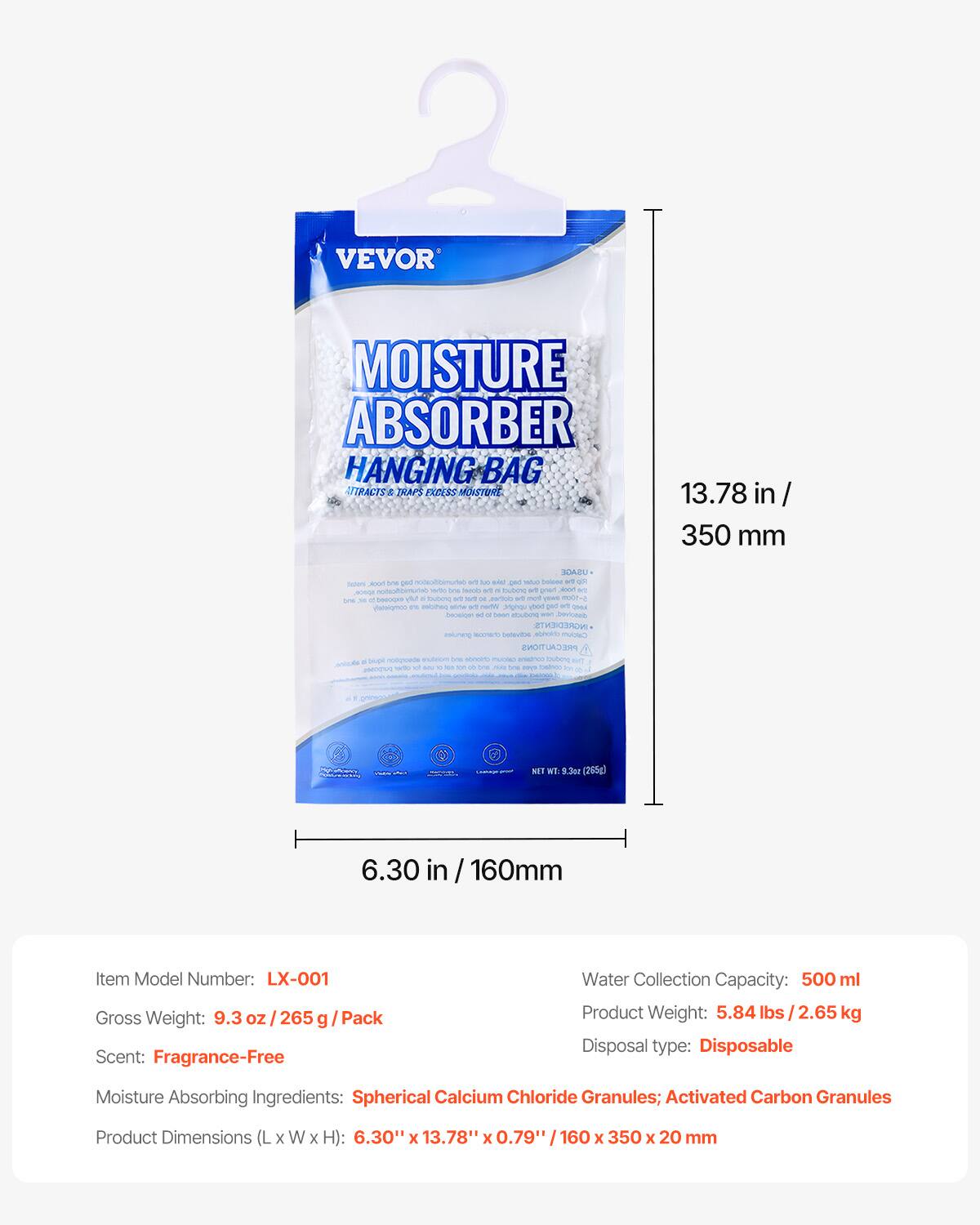 VEVOR MOISTURE ABSORBER HANGING BAG  
ATTRACTS & TRAPS EXCESS MOISTURE  

13.78 in / 350 mm  
6.30 in / 160 mm  

Item Model Number: LX-001  
Gross Weight: 9.3 oz / 265 g / Pack  
Scent: Fragrance-Free  
Moisture Absorbing Ingredients: Spherical Calcium Chloride Granules; Activated Carbon Granules  
Product Dimensions (L x W x H): 6.30" x 13.78" x 0.79" / 160 x 350 x 20 mm  

Water Collection Capacity: 500 ml  
Product Weight: 5.84 lbs / 2.65 kg  
Disposal type: Disposable