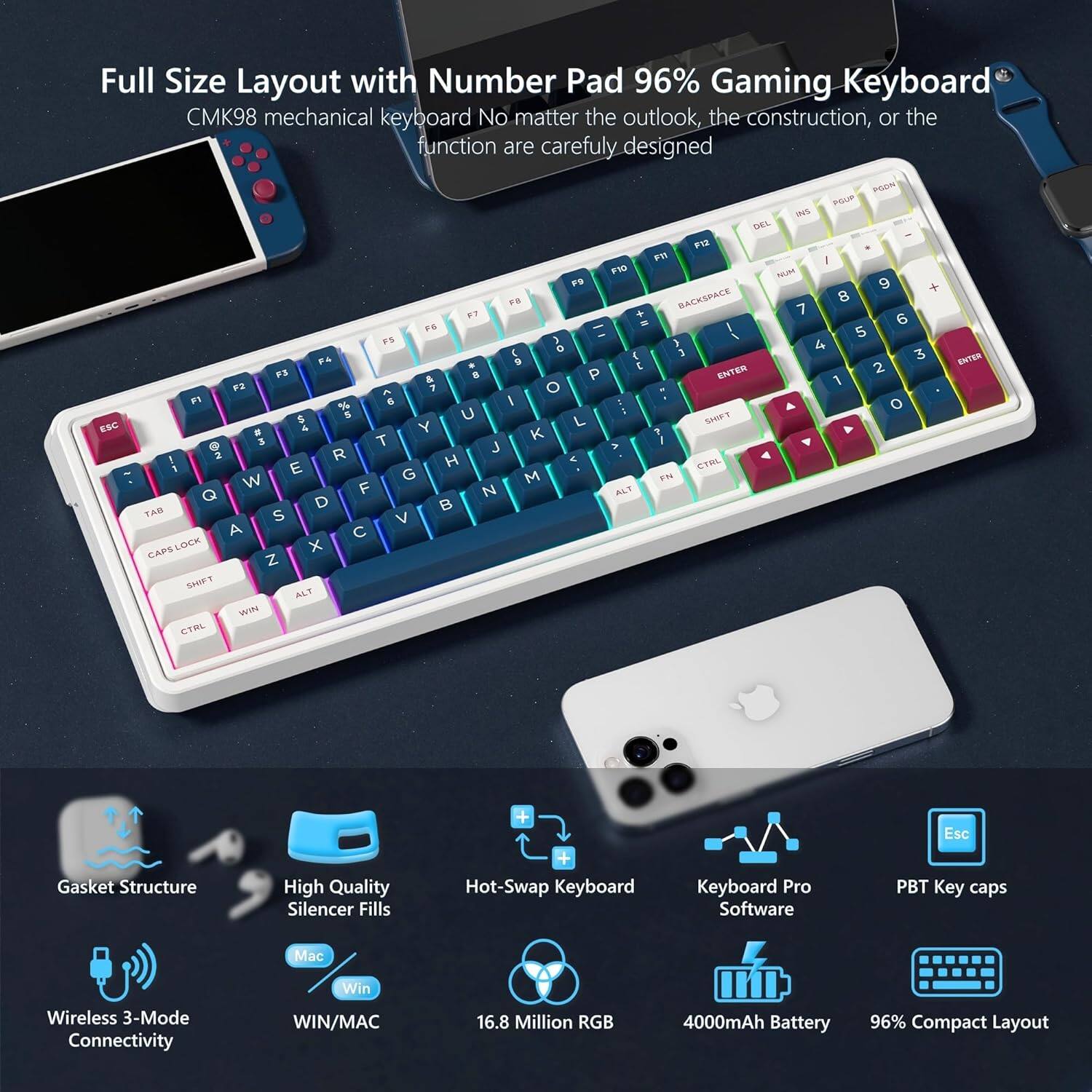 Full Size Layout with Number Pad 96% Gaming Keyboard  
CMK98 mechanical keyboard  
No matter the outlook, the construction, or the function are carefully designed  

Gasket Structure  
High Quality Silencer Fills  
Hot-Swap Keyboard  
Wireless 3-Mode Connectivity  
WIN/MAC  
16.8 Million RGB  
4000mAh Battery  
96% Compact Layout  

PBT Key caps  
Keyboard Pro Software  
Esc  
Mac  
Win  

ESC  
F1  
F2  
F3  
F4  
F5  
F6  
F7  
F8  
F9  
F10  
F11  
F12  
1  
2  
3  
4  
5  
6  
7  
8  
9  
0  
-  
+  
DEL  
INS  
HOME  
END  
PGDN  
PGUP  
TAB  
CAPS LOCK  
SHIFT  
Z  
X  
C  
V  
B  
N  
M  
,  
.  
/  
SHIFT  
CTRL  
WIN  
ALT  
ALT  
SPACE  
CTRL  
ALT  
ENTER  
BACKSPACE  
ENTER  
ENTER  
ENTER  
ENTER  
ENTER  
ENTER  
ENTER  
ENTER  
ENTER  
ENTER  
ENTER  
ENTER  
ENTER  
ENTER  
ENTER  
