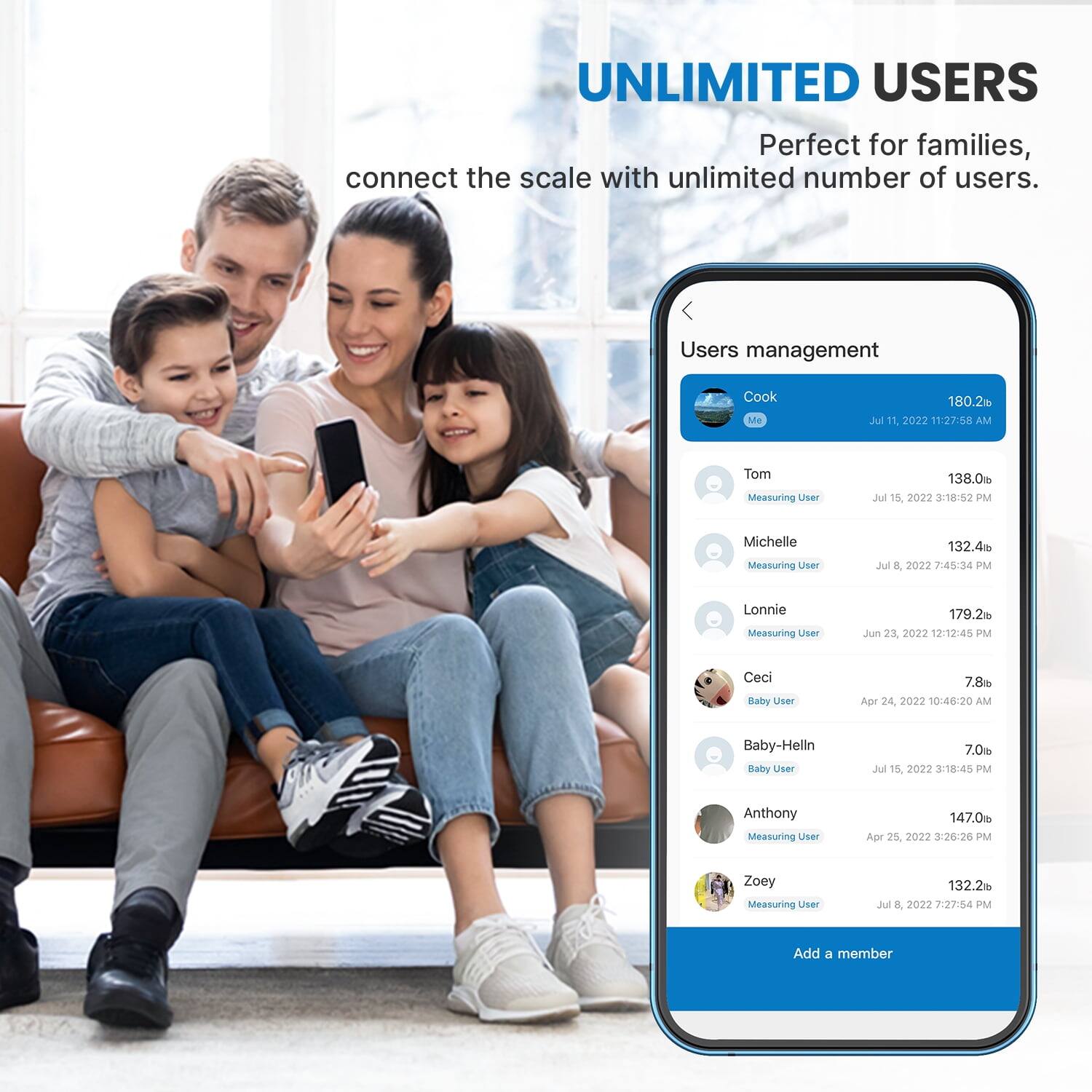 UNLIMITED USERS  
Perfect for families, connect the scale with unlimited number of users.  

Users management  
Cook Me 180.2lb Jul 11, 2022 11:27:58 AM  
Tom Measuring User 138.0lb Jul 15, 2022 3:18:52 PM  
Michelle Measuring User 132.4lb Jul 8, 2022 7:45:34 PM  
Lonnie Measuring User 179.2lb Jun 23, 2022 12:12:45 PM  
Ceci Baby User 7.8lb Apr 24, 2022 10:46:20 AM  
Baby-Helln Baby User 7.0lb Jul 15, 2022 3:18:45 PM  
Anthony Measuring User 147.0lb Apr 25, 2027 3:26:26 PM  
Zoey Measuring User 132.2lb Jul 8, 
