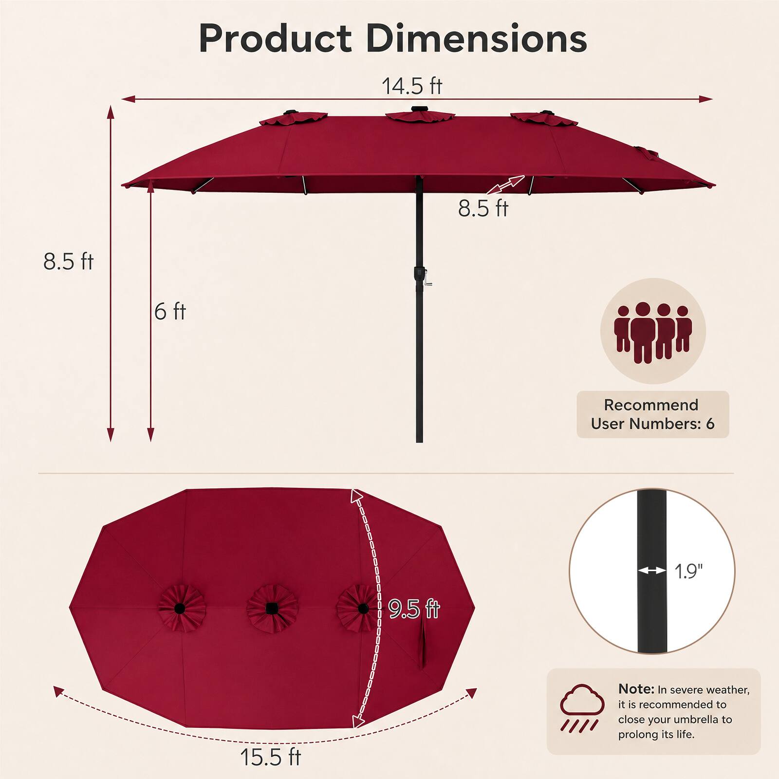 Product Dimensions  
14.5 ft  
8.5 ft  
8.5 ft  
6 ft  
9.5 ft  
15.5 ft  

Recommend User Numbers: 6  

1.9"  

Note: In severe weather, it is recommended to close your umbrella to prolong its life.