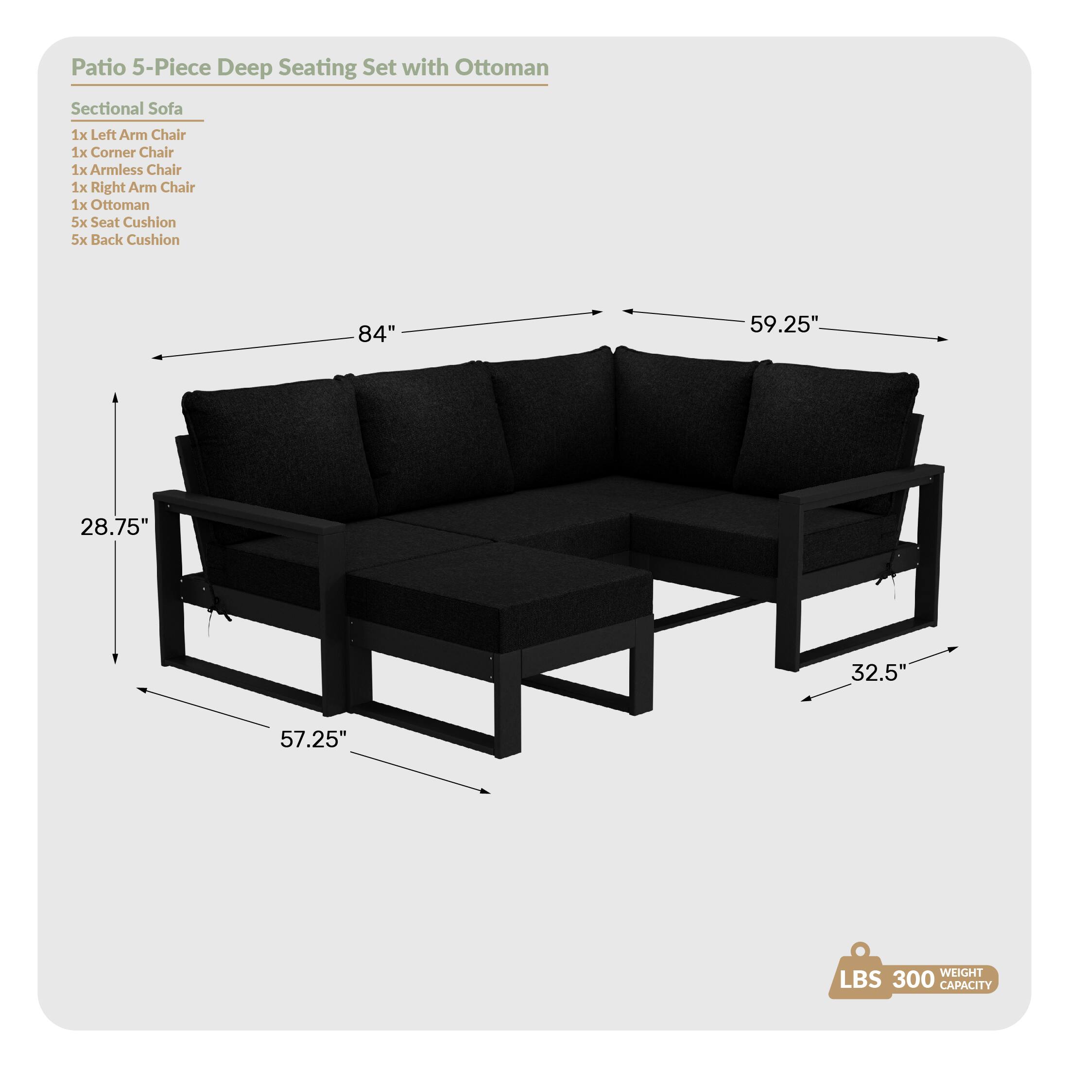 Patio 5-Piece Deep Seating Set with Ottoman

Sectional Sofa
- 1x Left Arm Chair
- 1x Corner Chair
- 1x Armless Chair
- 1x Right Arm Chair
- 1x Ottoman
- 5x Seat Cushion
- 5x Back Cushion

Dimensions:
- 84" (length)
- 59.25" (width)
- 28.75" (height)
- 32.5" (depth)
- 57.25" (seat height)

Weight Capacity: 300 LBS
