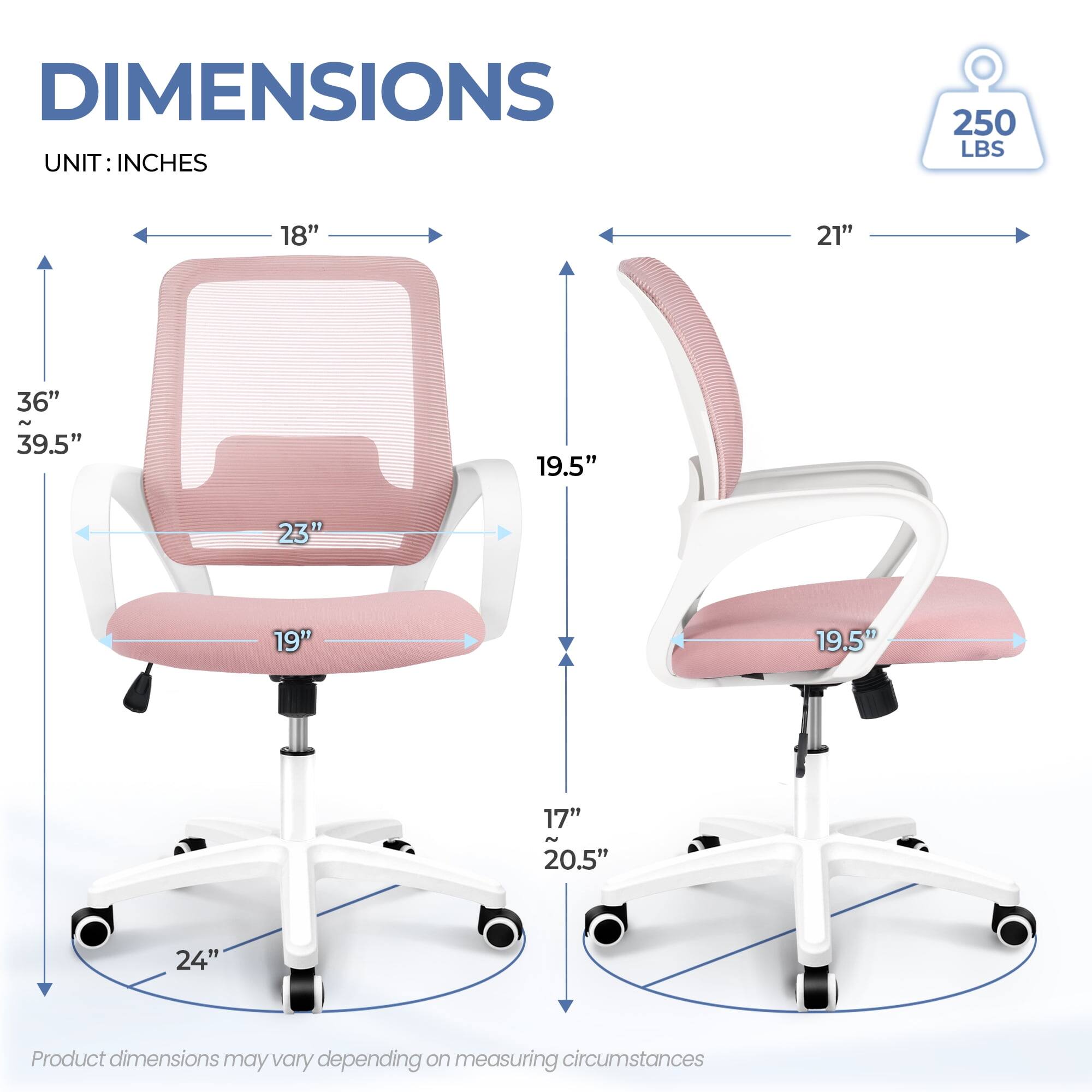 DIMENSIONS  
UNIT: INCHES  

- Width: 21"  
- Depth: 18"  
- Height: 36" ~ 39.5"  
- Seat Height: 19"  
- Seat Depth: 19.5"  
- Back Height: 23"  
- Armrest Height: 19.5"  
- Base Diameter: 24"  
- Minimum Height: 17" ~ 20.5"  

250 LBS  

Product dimensions may vary depending on measuring circumstances.