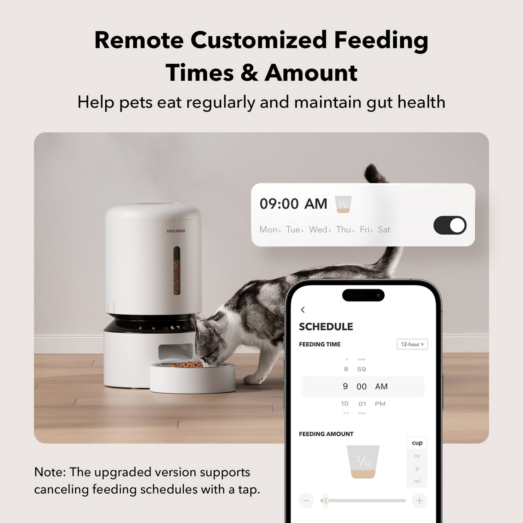 Remote Customized Feeding Times & Amount Help pets eat regularly and maintain gut health 09:00 AM 7/12 PETLIBES Mon Tue. Wed Thu Fri- Sat SCHEDULE FEEDING TIME 12-hour . - 8 59 9 00 AM 10 01 PM - ..- FEEDING AMOUNT cup Note: The upgraded version supports canceling feeding schedules with a tap.