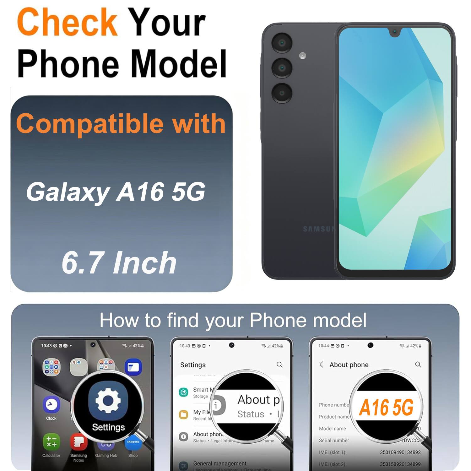 Check Your Phone Model Compatible with Galaxy A16 5G SAMSUNG 6.7 Inch

How to find your Phone model

Settings
- About phone
- Status
- Legal info
- Phone number
- Product name
- Model name
- Serial number
- IMEI (slot 1)
- IMEI (slot 2)

A16 5G