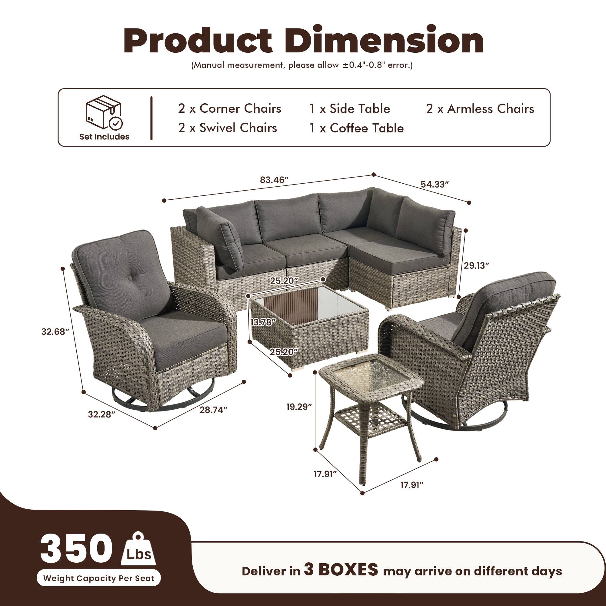 Product Dimension  
(Manual measurement, please allow ±0.4"-0.8" error.)

Set Includes  
2 x Corner Chairs  
2 x Swivel Chairs  
1 x Side Table  
1 x Coffee Table  
2 x Armless Chairs  

Dimensions:  
- 83.46"  
- 54.33"  
- 29.13"  
- 25.20"  
- 32.68"  
- 13.78"  
- 25.20"  
- 32.28"  
- 28.74"  
- 19.29"  
- 17.91"  
- 17.91"  

350 Lbs Weight Capacity Per Seat  

Deliver in 3 BOXES may arrive on different days