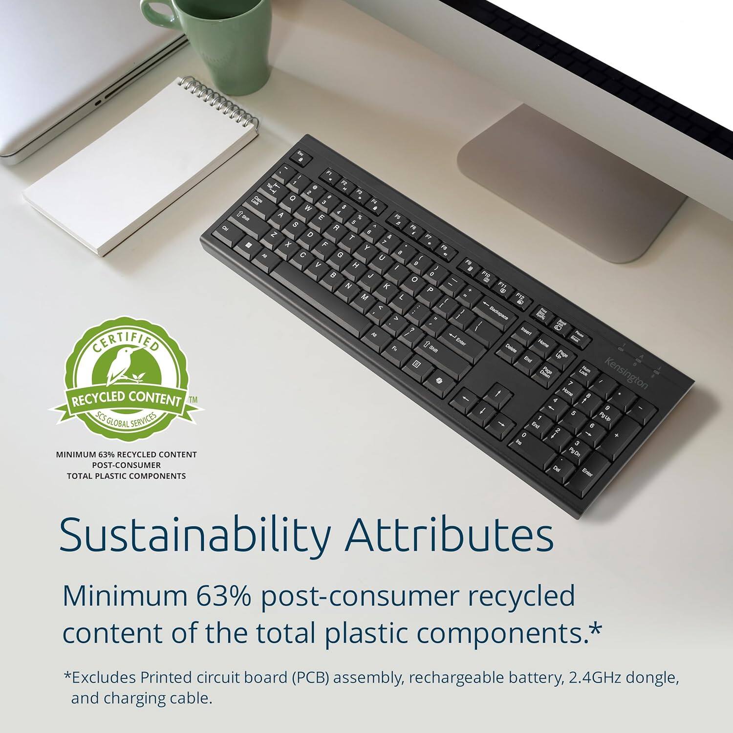 CERTIFIED RECYCLED CONTENT  
TNS GLOBAL SERVICES  

MINIMUM 63% RECYCLED CONTENT  
POST-CONSUMER  
TOTAL PLASTIC COMPONENTS  

Sustainability Attributes  
Minimum 63% post-consumer recycled content of the total plastic components.*  
*Excludes Printed circuit board (PCB) assembly, rechargeable battery, 2.4GHz dongle, and charging cable.