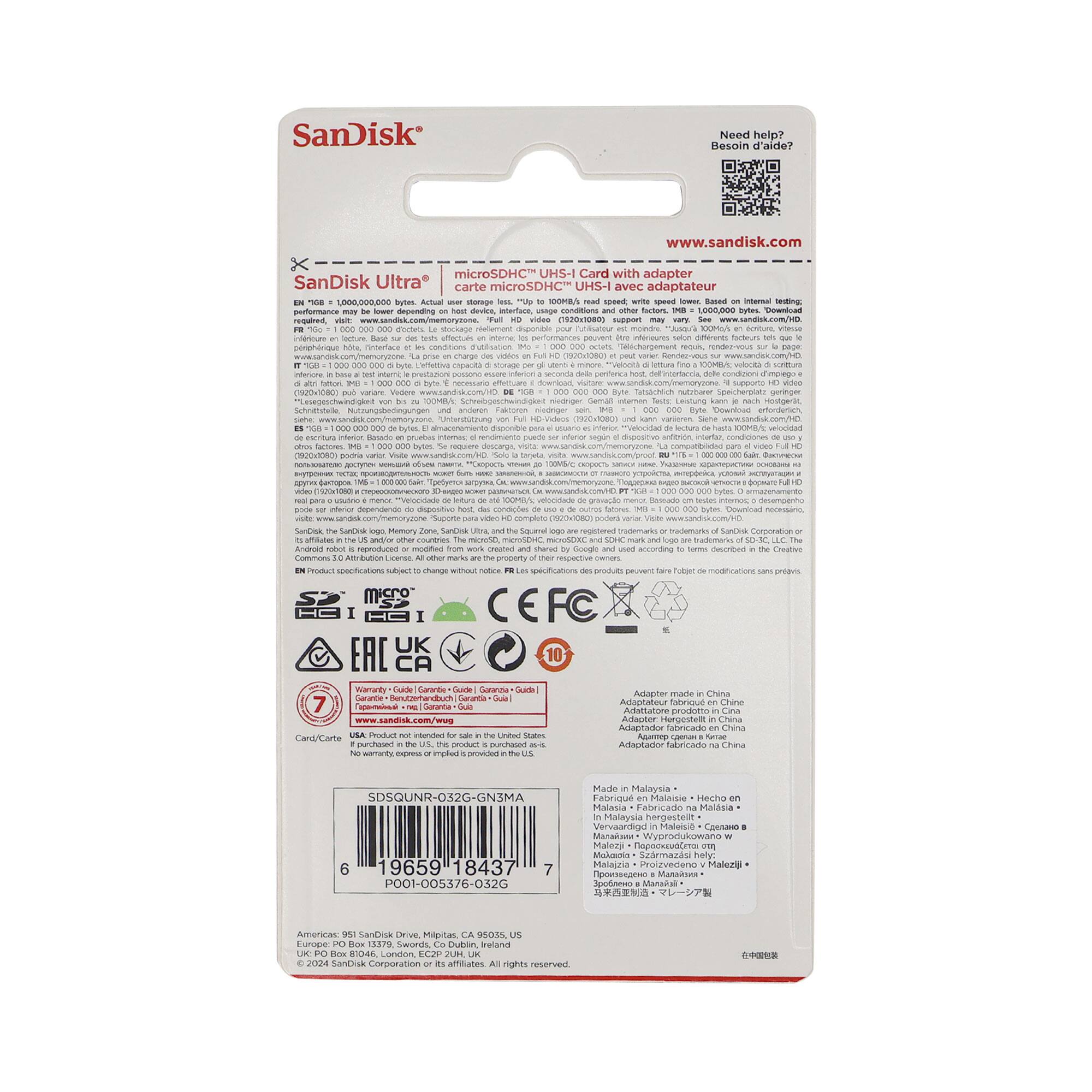 SanDisk  
Need help? Besoin d'aide?  
www.sandisk.com  

microSDHC UHS-I Card with adapter  
SanDisk Ultra carte microSDHC UHS-I avec adaptateur  

- 10MB/s  
- 100MB/s  

- Adapter made in China  
- Made in Malaysia  

- CEFC  
- 7 Year Warranty  

- SanDisk Corporation  
- 951 SanDisk Drive, Milpitas, CA 95035, USA  
- www.sandisk.com  

- SDSQUNR-032G-GN3MA  
- 19659 18437  
- POOI-003576-032G  

- ©2024 SanDisk Corporation or its affiliates. All rights reserved.