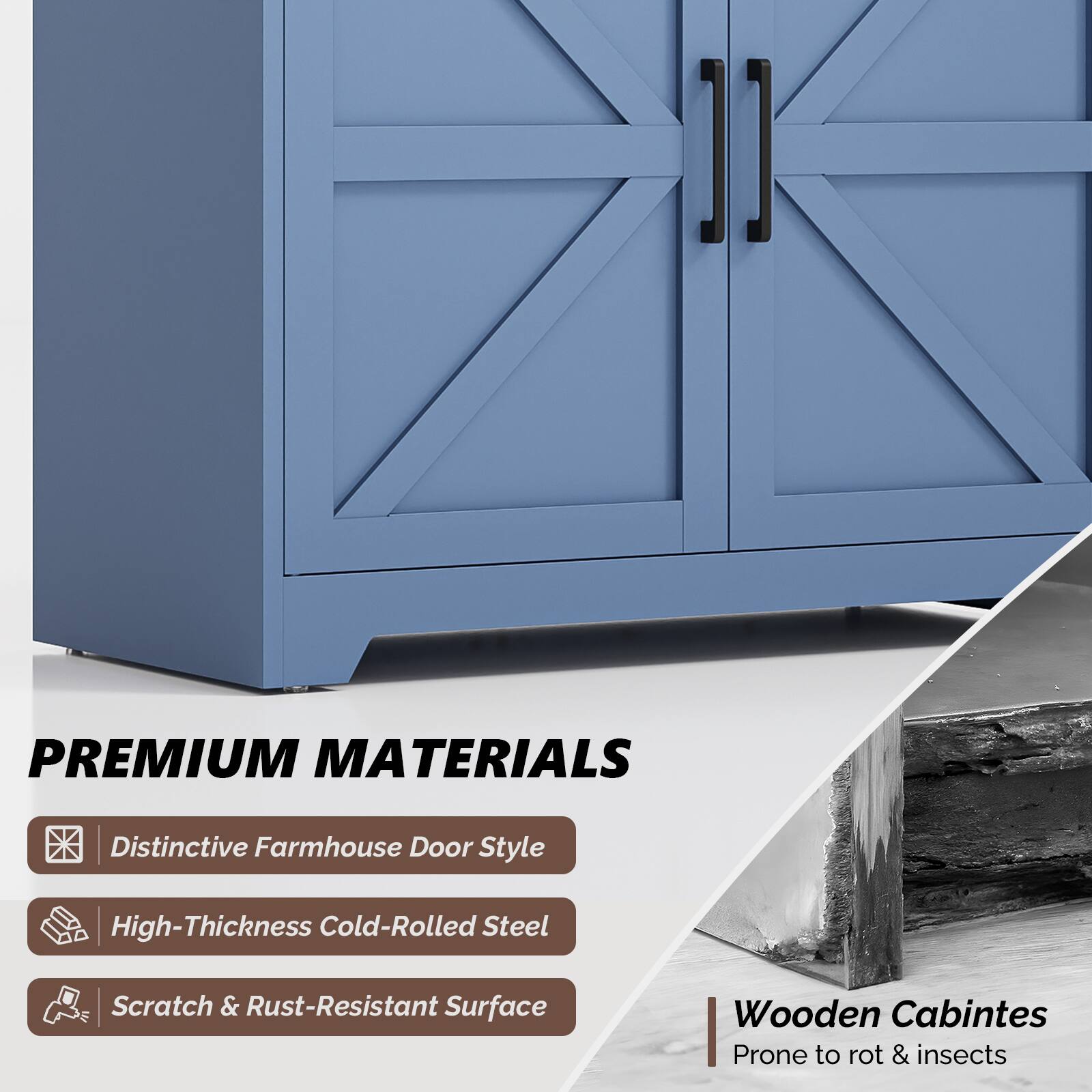 1] PREMIUM MATERIALS  
- Distinctive Farmhouse Door Style  
- High-Thickness Cold-Rolled Steel  
- Scratch & Rust-Resistant Surface  

Wooden Cabinets  
- Prone to rot & insects