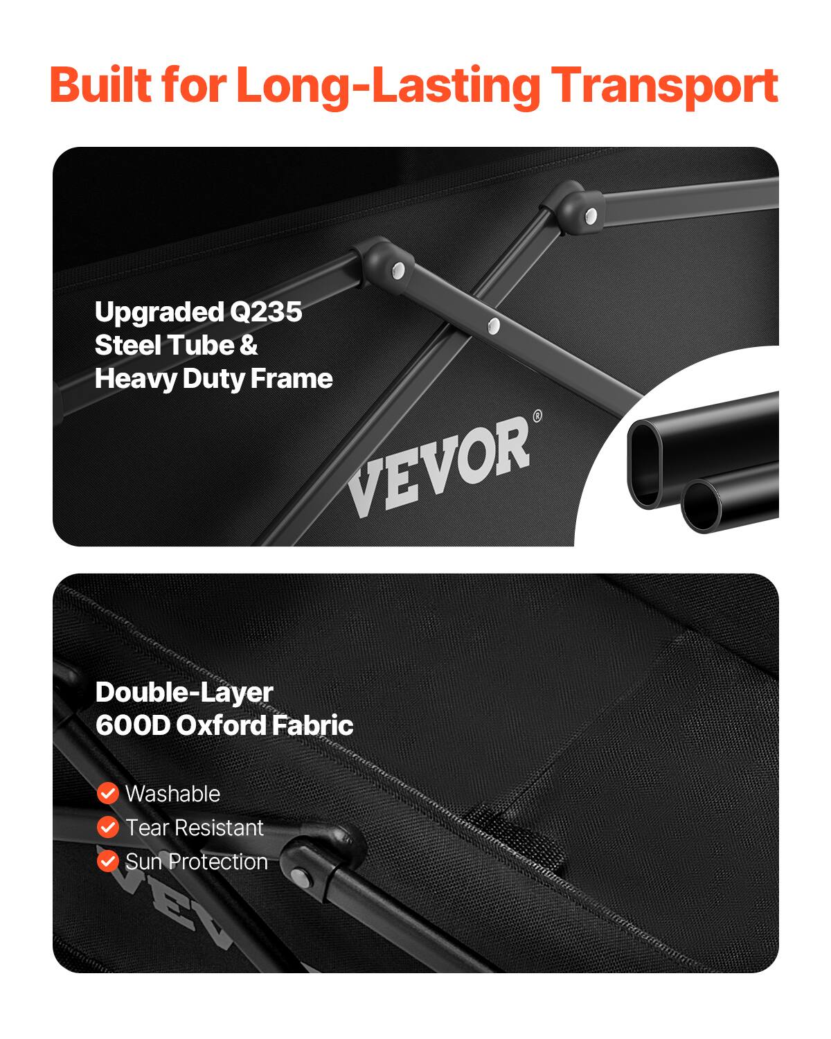 Built for Long-Lasting Transport

- Upgraded Q235 Steel Tube & Heavy Duty Frame
- VEVOR Double-Layer 600D Oxford Fabric
  - Washable
  - Tear Resistant
  - Sun Protection
