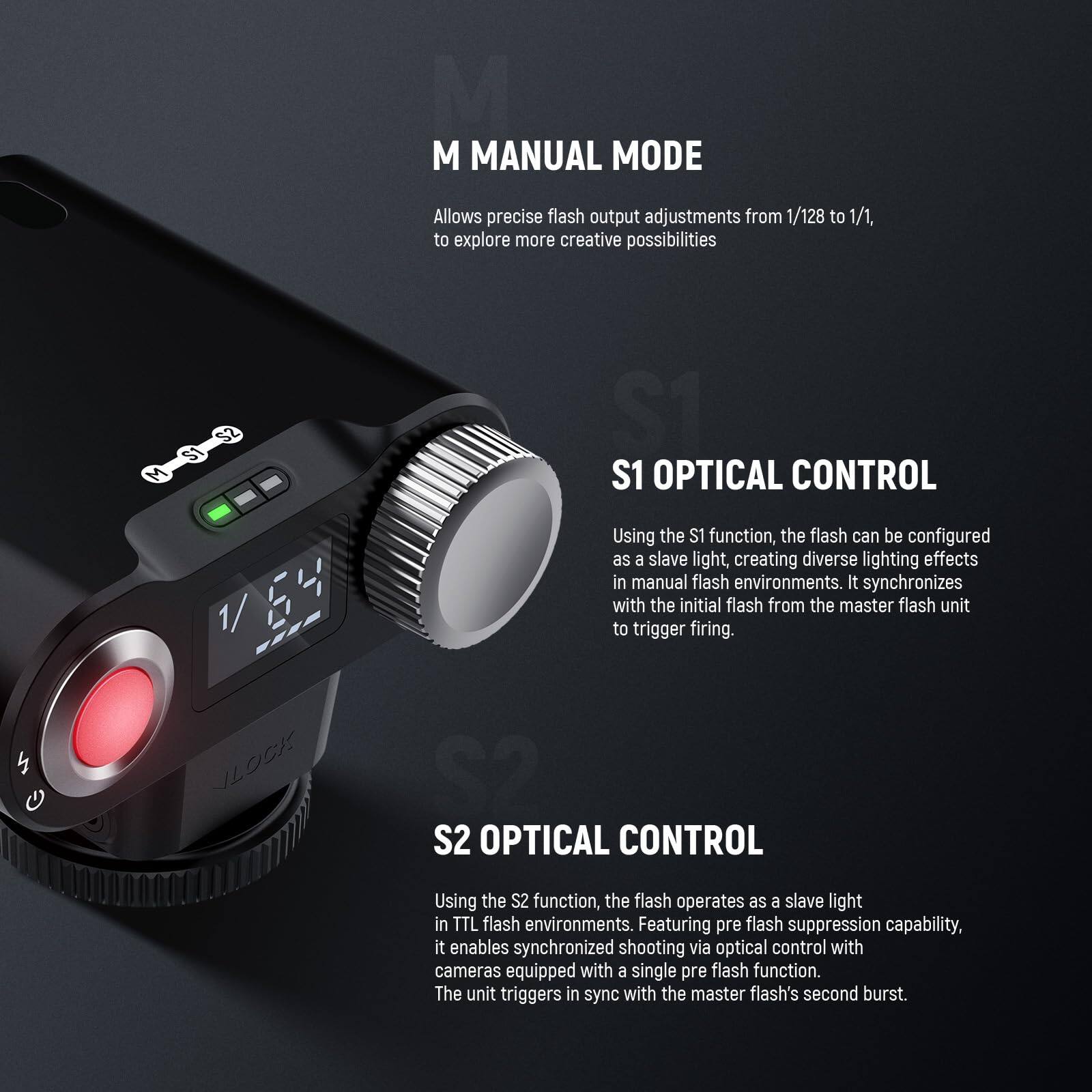 **M MANUAL MODE**  
Allows precise flash output adjustments from 1/128 to 1/1, to explore more creative possibilities.

**S1 OPTICAL CONTROL**  
Using the S1 function, the flash can be configured as a slave light, creating diverse lighting effects in manual flash environments. It synchronizes with the initial flash from the master flash unit to trigger firing.

**S2 OPTICAL CONTROL**  
Using the S2 function, the flash operates as a slave light in TTL flash environments. Featuring pre flash suppression capability, it enables synchronized shooting via optical control with cameras equipped with a single pre flash function. The unit triggers in sync with the master flash's second burst.