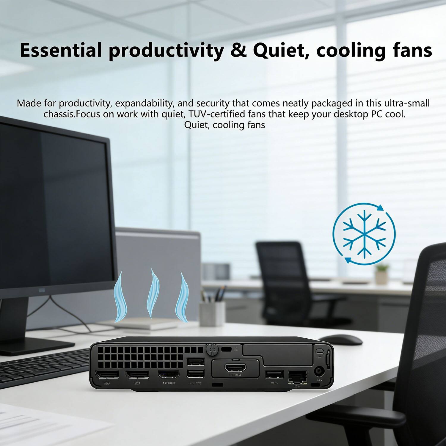 Essential productivity & Quiet, cooling fans

Made for productivity, expandability, and security that comes neatly packaged in this ultra-small chassis. Focus on work with quiet, TUV-certified fans that keep your desktop PC cool. Quiet, cooling fans