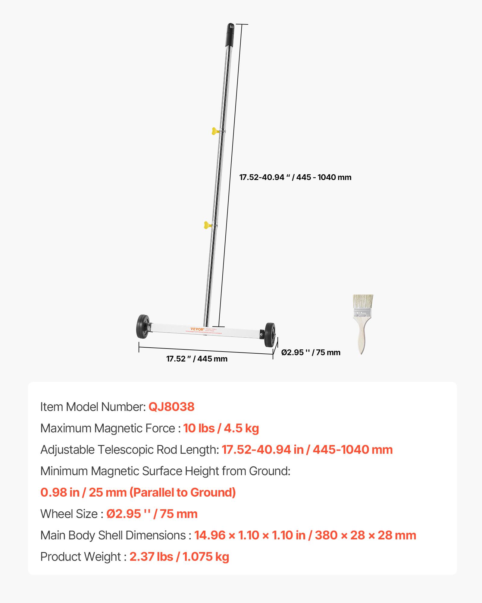 17.52-40.94 in / 445-1040 mm

Item Model Number: QJ8038

Maximum Magnetic Force: 10 lbs / 4.5 kg

Adjustable Telescopic Rod Length: 17.52-40.94 in / 445-1040 mm

Minimum Magnetic Surface Height from Ground: 0.98 in / 25 mm (Parallel to Ground)

Wheel Size: 02.95 / 75 mm

Main Body Shell Dimensions: 14.96 x 1.10 x 1.10 in / 380 x 28 x 28 mm

Product Weight: 2.37 lbs / 1.075 kg