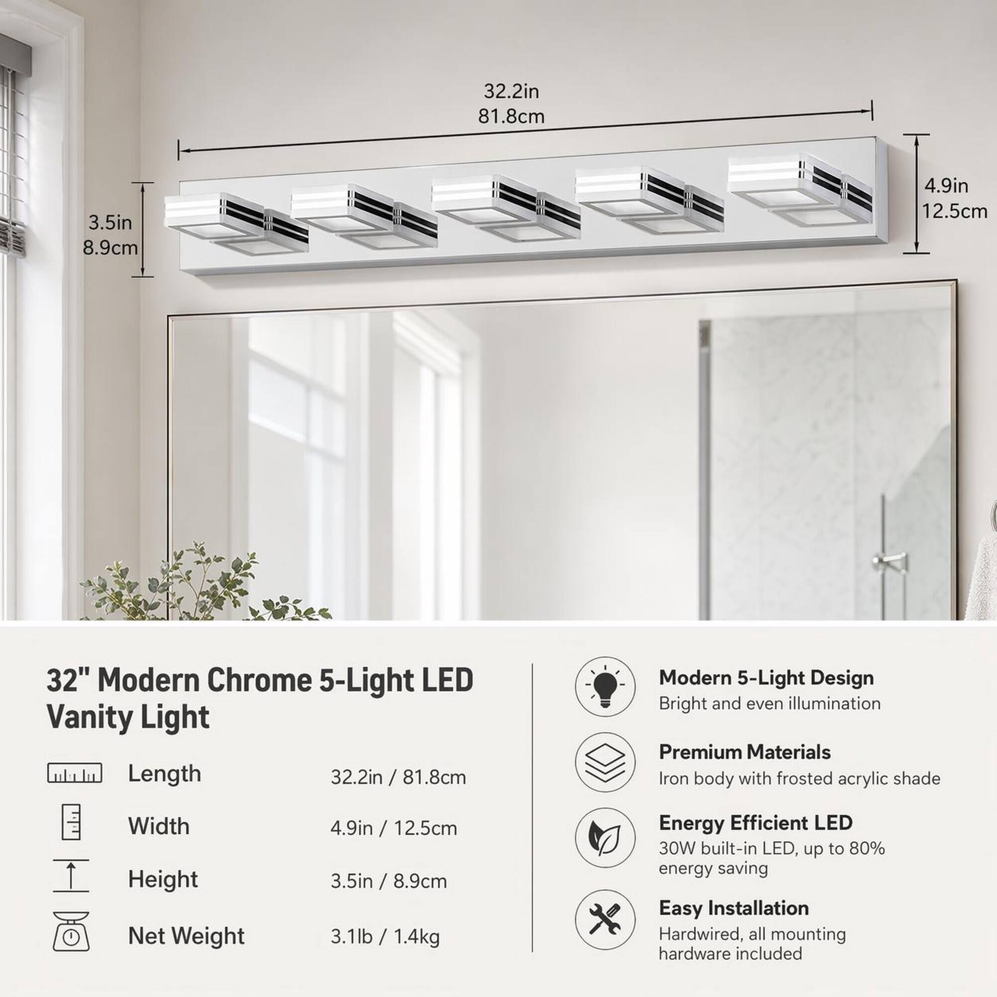 32.2in 81.8cm  
3.5in 8.9cm  
4.9in 12.5cm  

32" Modern Chrome 5-Light LED Vanity Light  
Length: 32.2in 81.8cm  
Modern 5-Light Design  
Bright and even illumination  
Premium Materials  
Iron body with frosted acrylic shade  
Width: 4.9in 12.5cm  
Height: 3.5in 8.9cm  
Net Weight: 3.1lb / 1.4kg  
Energy Efficient LED  
30W built-in LED, up to 80% energy saving  
Easy Installation  
Hardwired, all mounting hardware included