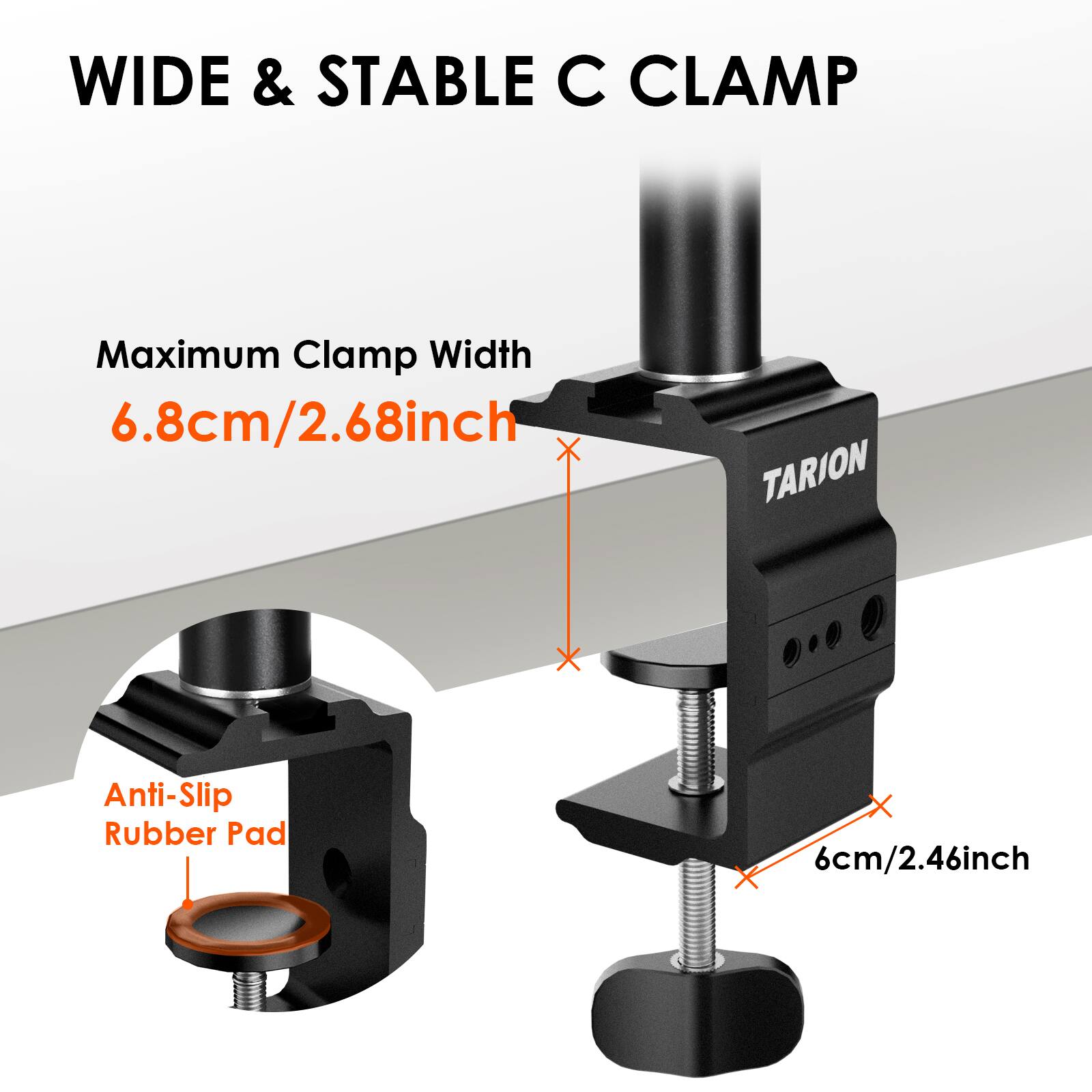 WIDE & STABLE C CLAMP

Maximum Clamp Width 6.8cm/2.68inch

TARION

Anti-Slip Rubber Pad

6cm/2.46inch