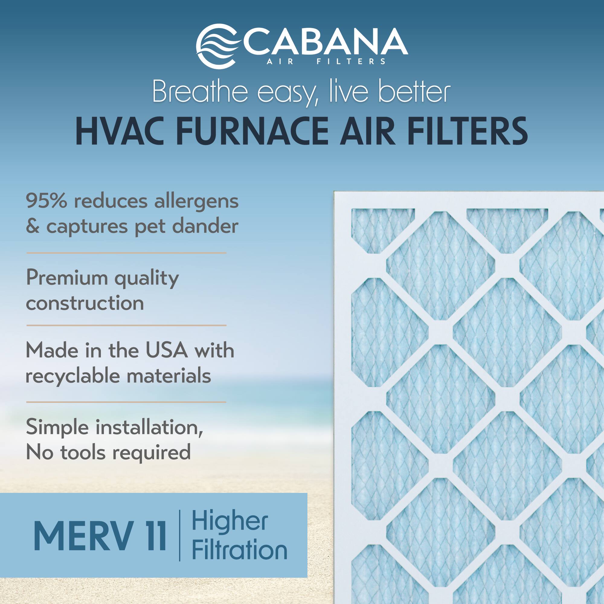 CABANA AIR FILTERS  
Breathe easy, live better  

HVAC FURNACE AIR FILTERS  

95% reduces allergens & captures pet dander  

Premium quality construction  

Made in the USA with recyclable materials  

Simple installation, No tools required  

MERV 11 | Higher Filtration