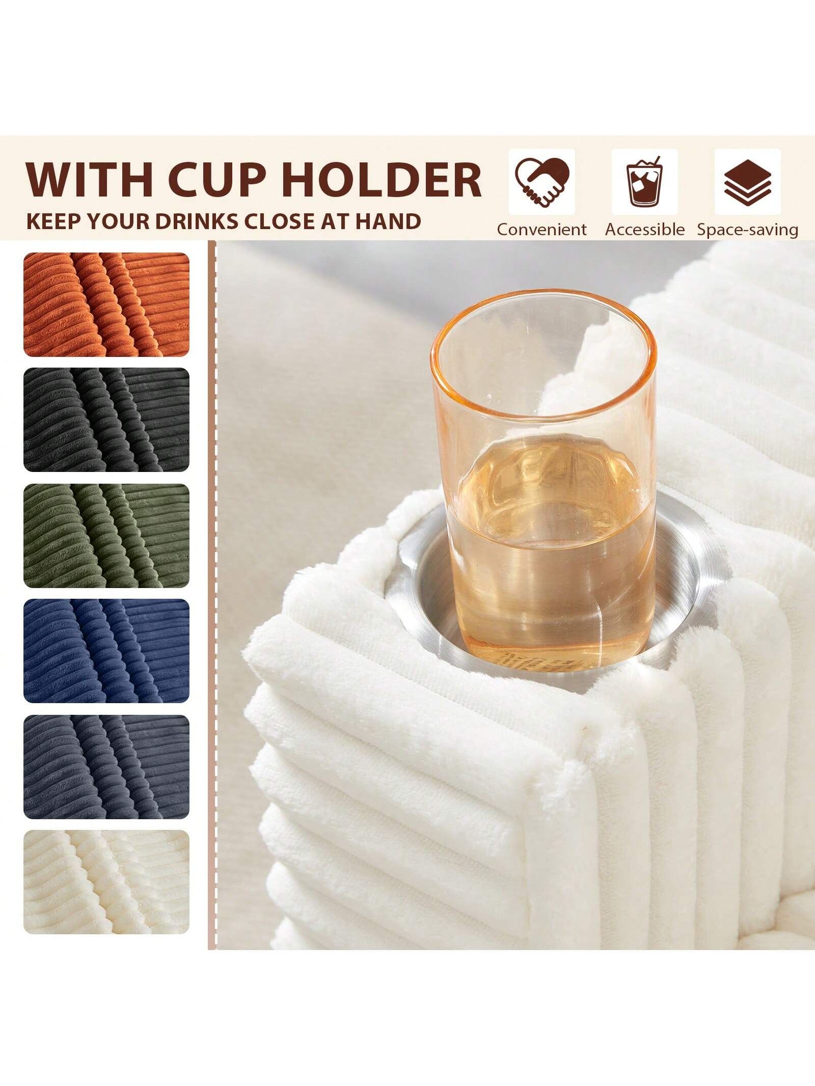 WITH CUP HOLDER  
KEEP YOUR DRINKS CLOSE AT HAND  

Convenient Accessible Space-saving