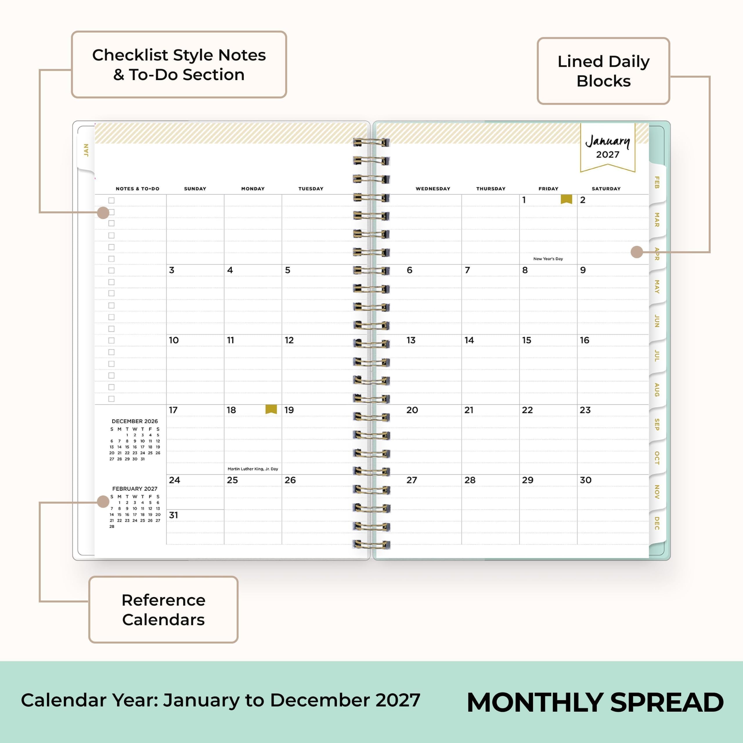 Checklist Style Notes & To-Do Section

Lined Daily Blocks

JAN

NOTES & TO-DO

SUNDAY 3 10 17 24 31

MONDAY 4 11 18 Martin Luther King Jr. Day 25

TUESDAY 5 12 19 26

WEDNESDAY 6 13 20 27

THURSDAY 7 14 21 28

FRIDAY 8 15 22 29

SATURDAY 2 9 16 23 30

DECEMBER 2026

1 2 3 4 5 6 7

8 9 10 11 12 13 14

15 16 17 18 19 20 21

22 23 24 25 26 27 28

29 30 31

FEBRUARY 2027

1 2 3 4 5 6