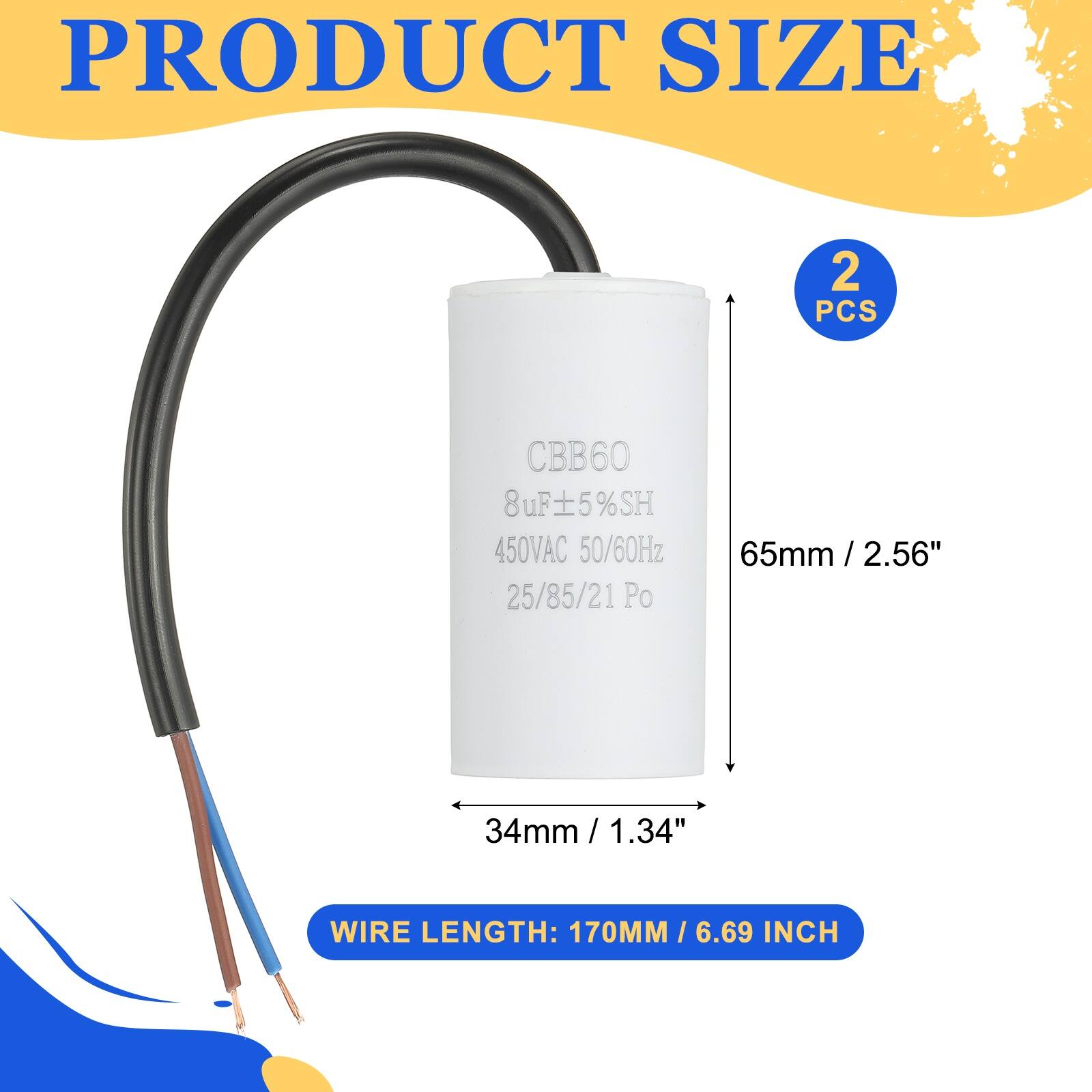 PRODUCT SIZE

2 PCS

CBB60  
8uF ±5% SH  
450VAC 50/60Hz  
25/85/21 Po

65mm / 2.56"  
34mm / 1.34"

WIRE LENGTH: 170MM / 6.69 INCH