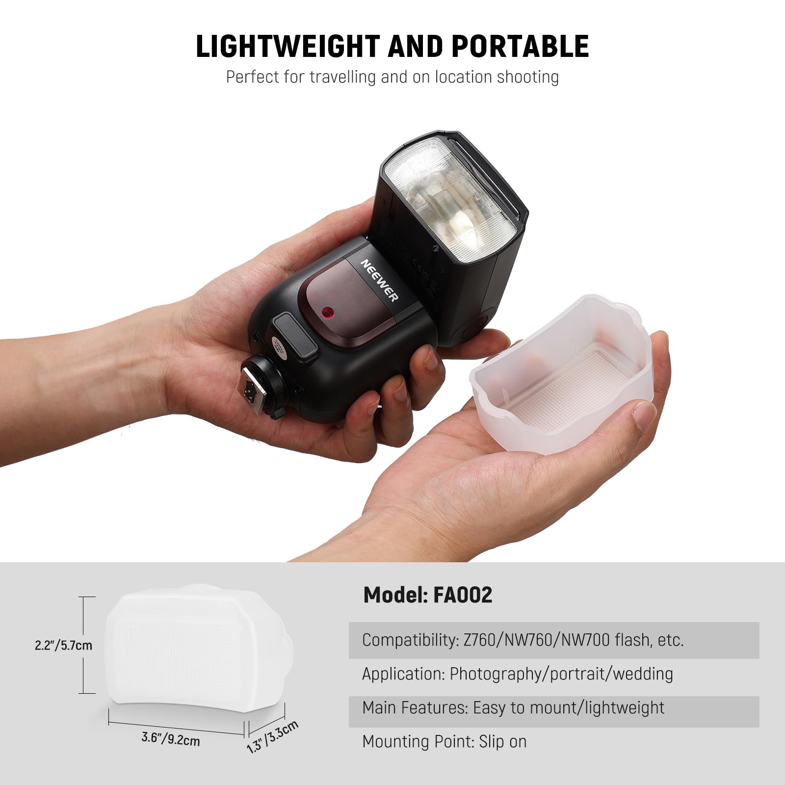 LIGHTWEIGHT AND PORTABLE  
Perfect for travelling and on location shooting  

NEEWER  
Model: FA002  

2.2"/5.7cm  
3.6"/9.2cm  
1.3"/3.3cm  

Compatibility: Z760/NW760/NW700 flash, etc.  

Application: Photography/portrait/wedding  

Main Features: Easy to mount/lightweight  

Mounting Point: Slip on