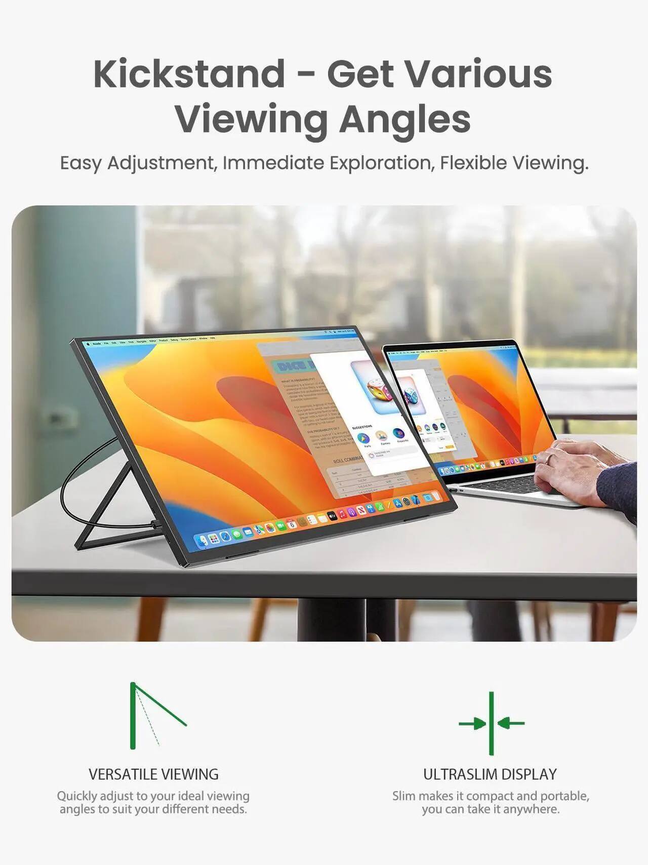 Kickstand - Get Various Viewing Angles  
Easy Adjustment, Immediate Exploration, Flexible Viewing.

VERSATILE VIEWING  
Quickly adjust to your ideal viewing angles to suit your different needs.

ULTRASLIM DISPLAY  
Slim makes it compact and portable, you can take it anywhere.