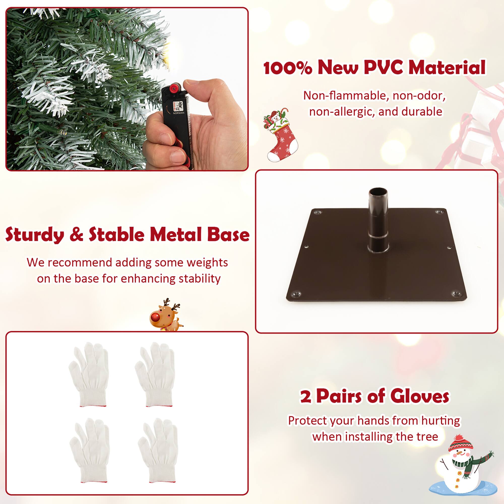 100% New PVC Material  
Non-flammable, non-odor, non-allergic, and durable  

Sturdy & Stable Metal Base  
We recommend adding some weights on the base for enhancing stability  

2 Pairs of Gloves  
Protect your hands from hurting when installing the tree