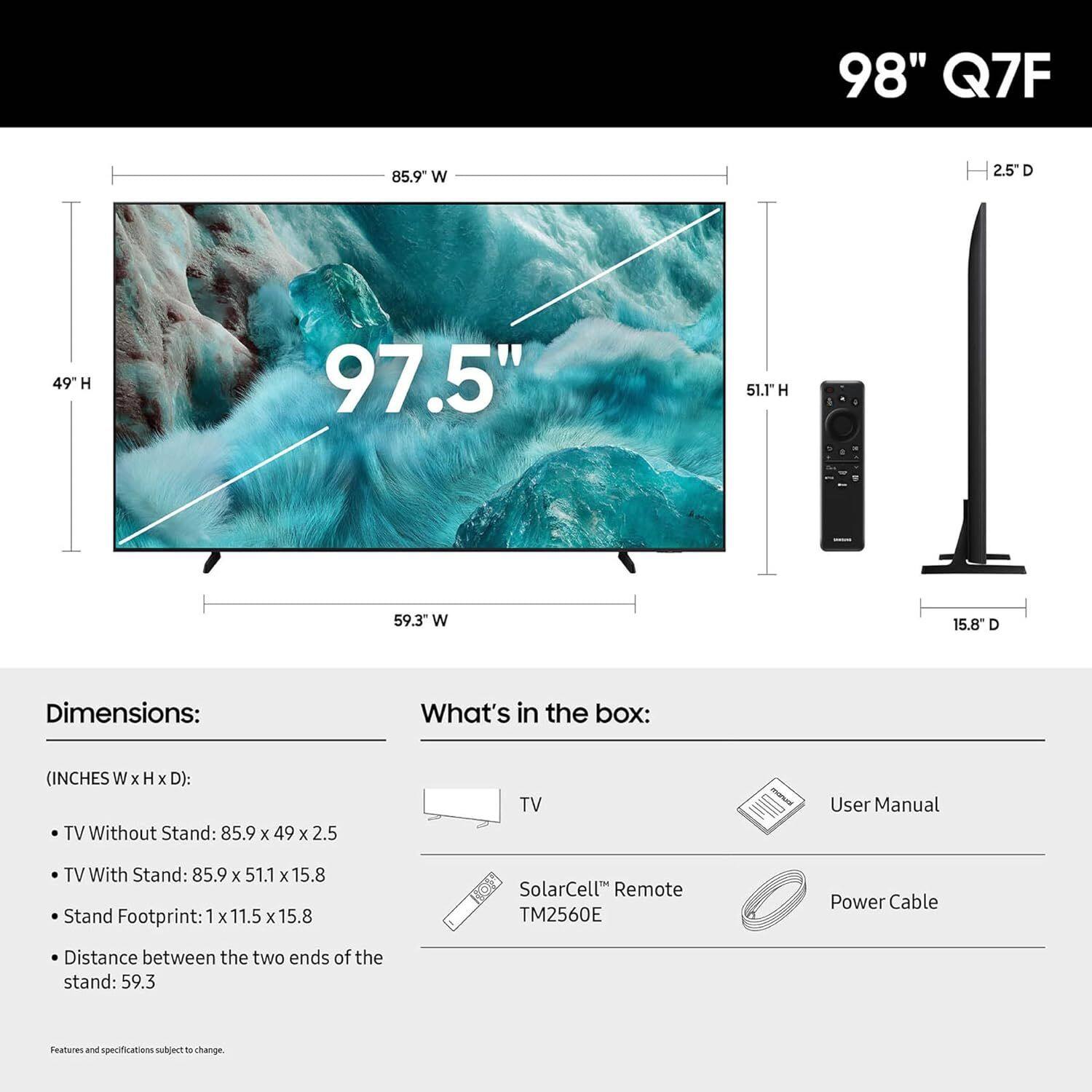 98" Q7F

Dimensions: (INCHES W x H x D):
- TV Without Stand: 85.9 x 49 x 2.5
- TV With Stand: 85.9 x 51.1 x 15.8
- Stand Footprint: 1 x 11.5 x 15.8
- Distance between the two ends of the stand: 59.3

What's in the box:
- TV
- User Manual
- SolarCell™ Remote TM2560E
- Power Cable

Features and specifications subject to change.