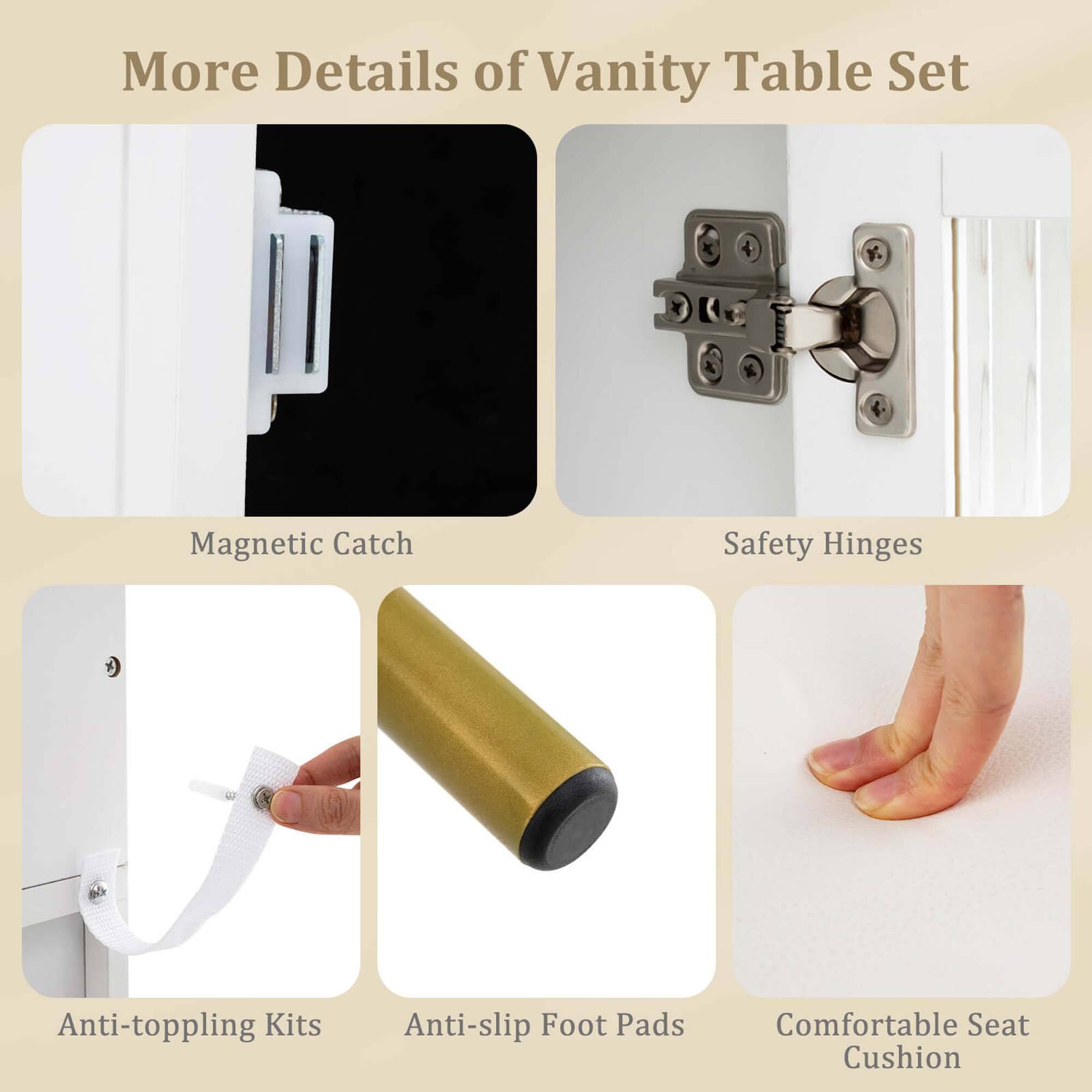More Details of Vanity Table Set

- Magnetic Catch
- Safety Hinges
- Anti-toppling Kits
- Anti-slip Foot Pads
- Comfortable Seat Cushion