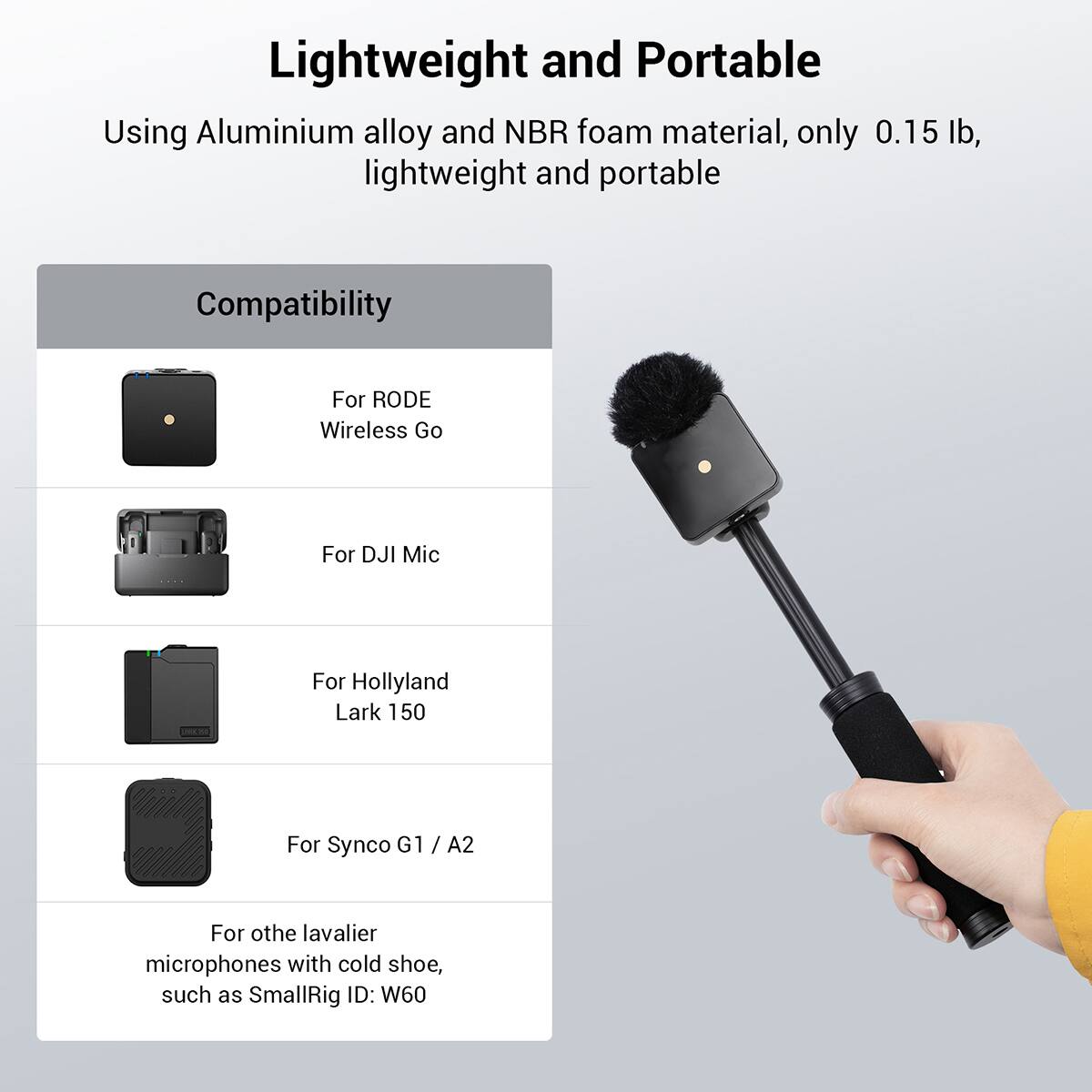 Lightweight and Portable  
Using Aluminium alloy and NBR foam material, only 0.15 lb, lightweight and portable  

Compatibility  
For RODE Wireless Go  
For DJI Mic  
For Hollyland Lark 150  
For Synco G1 / A2  
For other lavalier microphones with cold shoe, such as SmallRig ID: W60