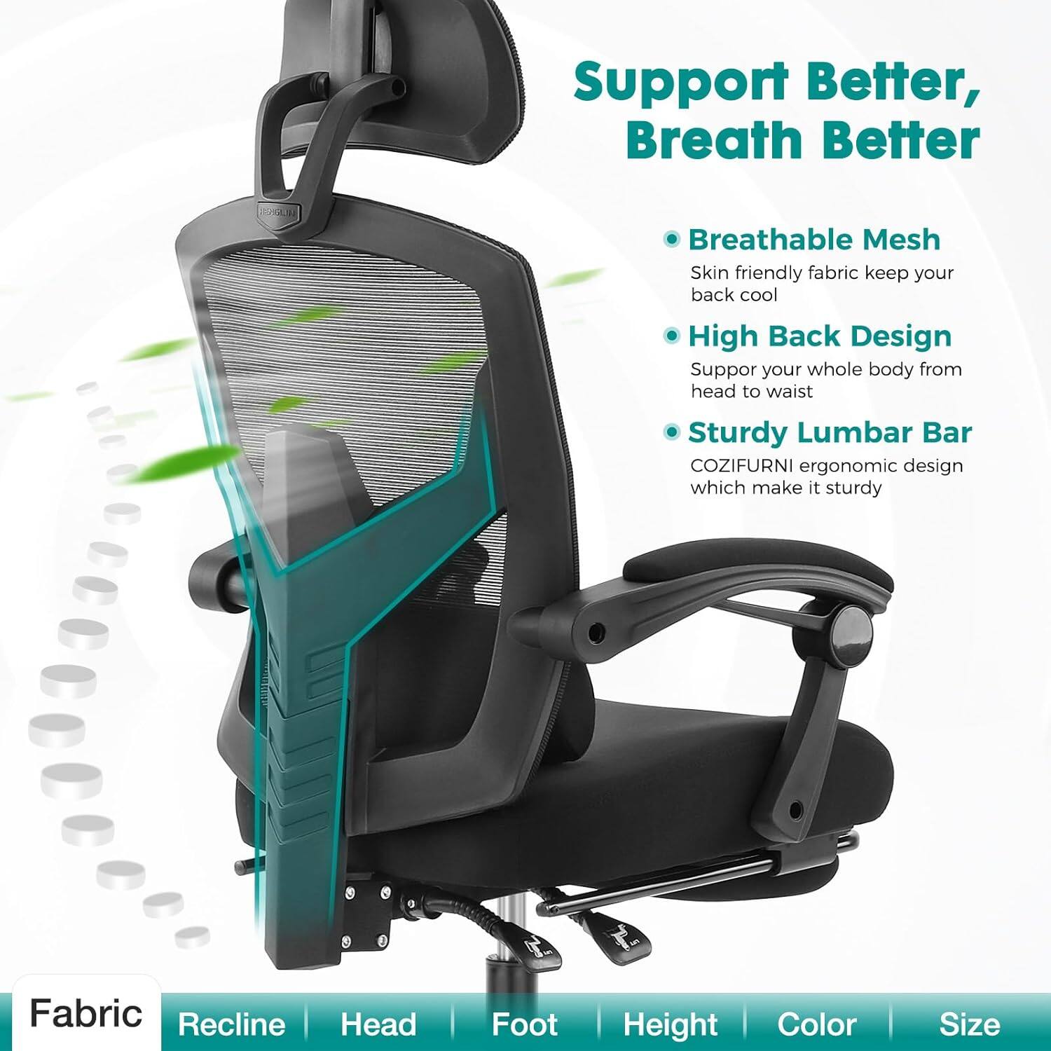 Support Better, Breath Better

- Breathable Mesh
  Skin friendly fabric keep your back cool

- High Back Design
  Support your whole body from head to waist

- Sturdy Lumbar Bar
  COZIFURNI ergonomic design which make it sturdy

Fabric | Recline | Head | Foot | Height | Color | Size
