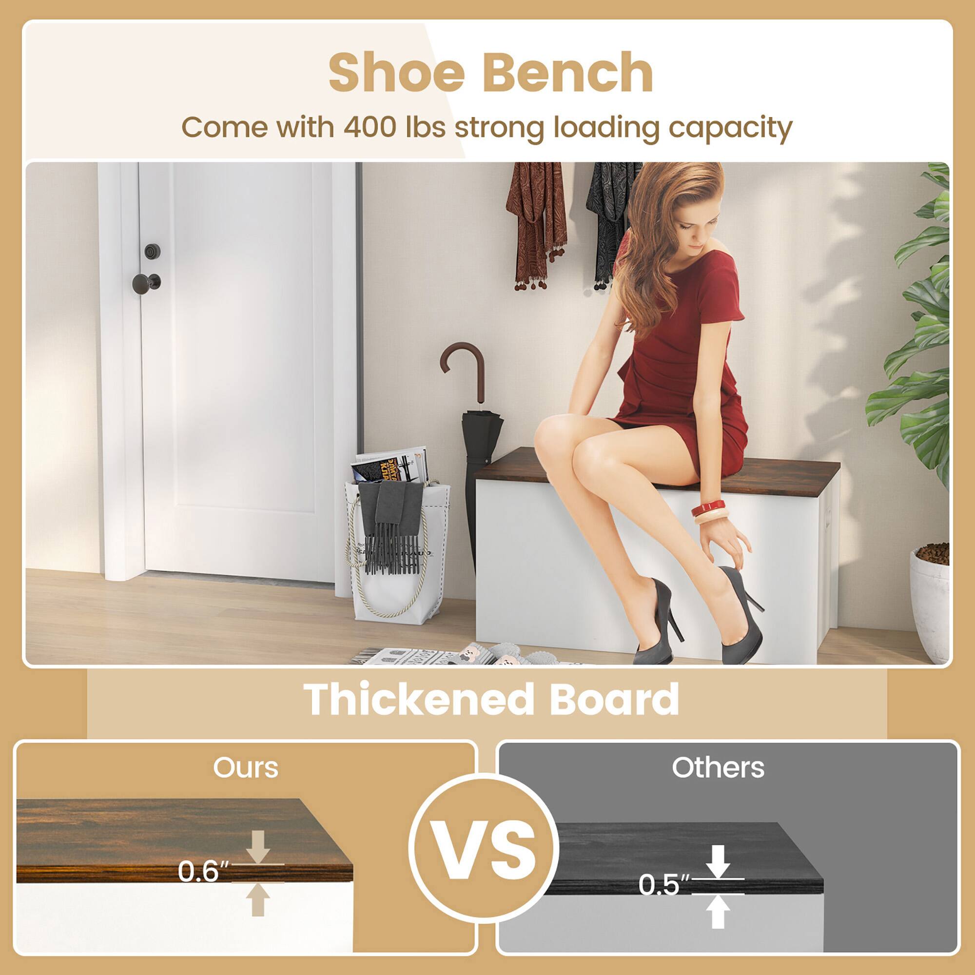 Shoe Bench  
Come with 400 lbs strong loading capacity  

Thickened Board  
Ours 0.6" VS Others 0.5"