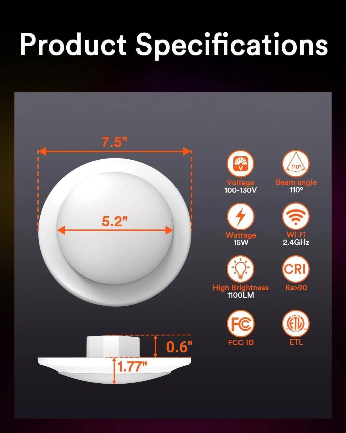 Product Specifications

- Diameter: 7.5"
- Width: 5.2"
- Height: 1.77"
- Base Diameter: 0.6"

- Voltage: 100-130V
- Beam angle: 110°
- Wattage: 15W
- Wi-Fi: 2.4GHz
- CRI: Ra>90
- Brightness: 1100LM

- FCC ID
- ETL