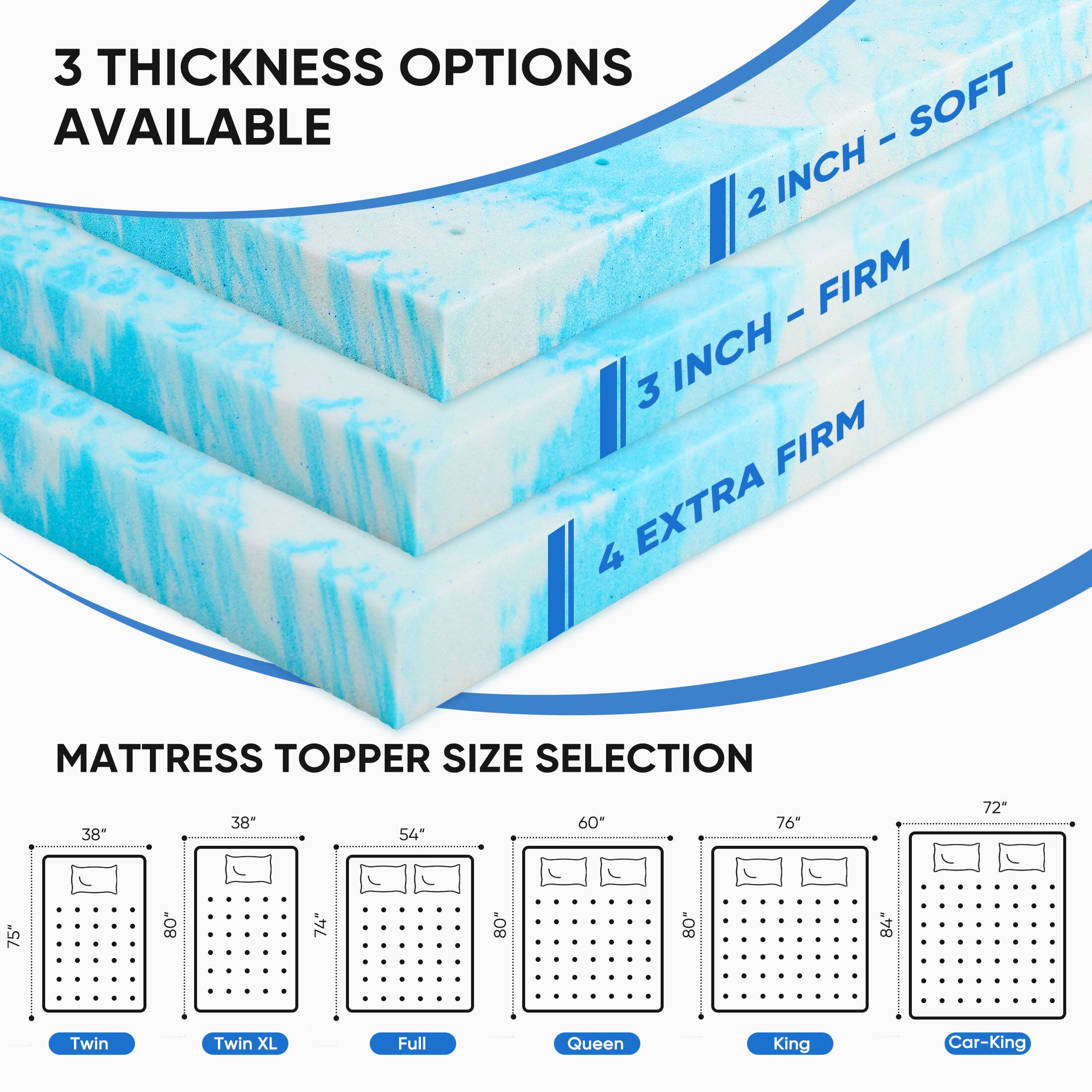 3 THICKNESS OPTIONS AVAILABLE  
- 2 INCH - SOFT  
- 3 INCH - FIRM  
- 4 INCH - EXTRA FIRM  

MATTRESS TOPPER SIZE SELECTION  
- Twin: 38" x 75"  
- Twin XL: 38" x 74"  
- Full: 54" x 75"  
- Queen: 60" x 76"  
- King: 72" x 80"  
- Car-King: 72" x 80"