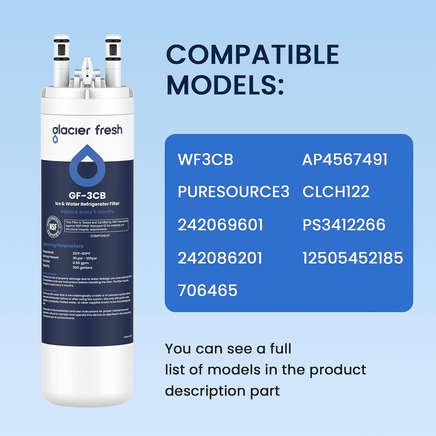 COMPATIBLE MODELS:
- Glacier Fresh
- WF3CB
- AP4567491
- GF-3CB Ice & Water Refrigerator Filter
- Replace every 6 months
- This filter is Tested and Certified by NSF against NSF/ANSI Standard 42 for structural integrity
- PURESOURCE3
- CLCH122
- 242069601
- PS3412266
- Parameters: 33°F-100°F, 30 psi, 100 psi, 0.66 gpm, 300 gallons
- 242086201
- 12505452185
- 706465

You can see a full list of models in the product description part
