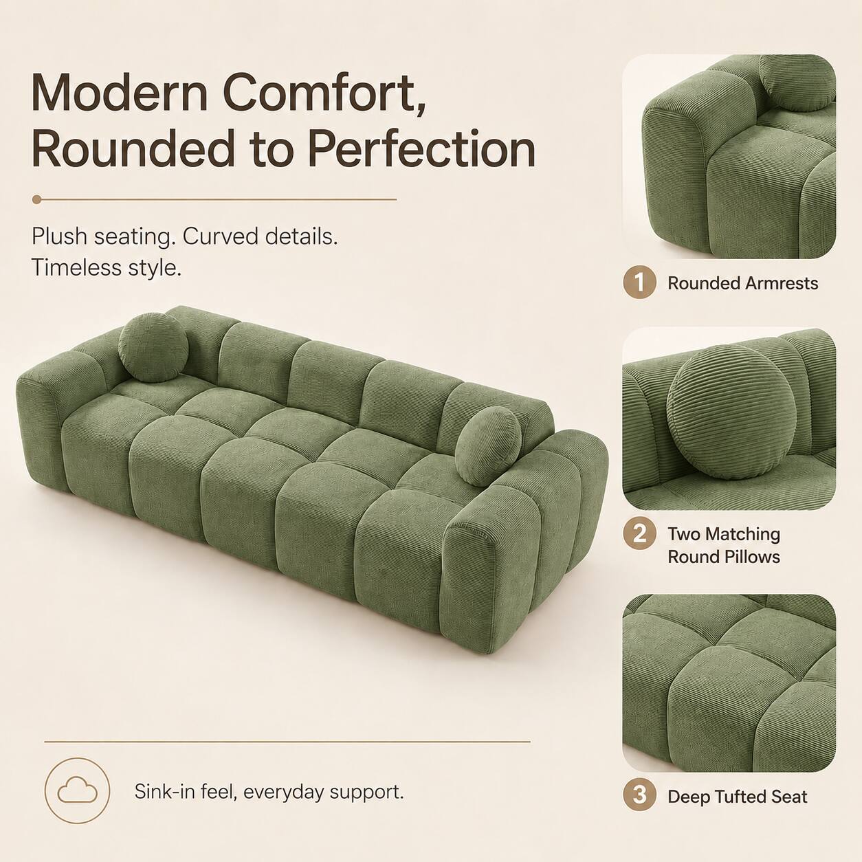 Modern Comfort, Rounded to Perfection

Plush seating. Curved details. Timeless style.

1. Rounded Armrests
2. Two Matching Round Pillows
3. Deep Tufted Seat

Sink-in feel, everyday support.