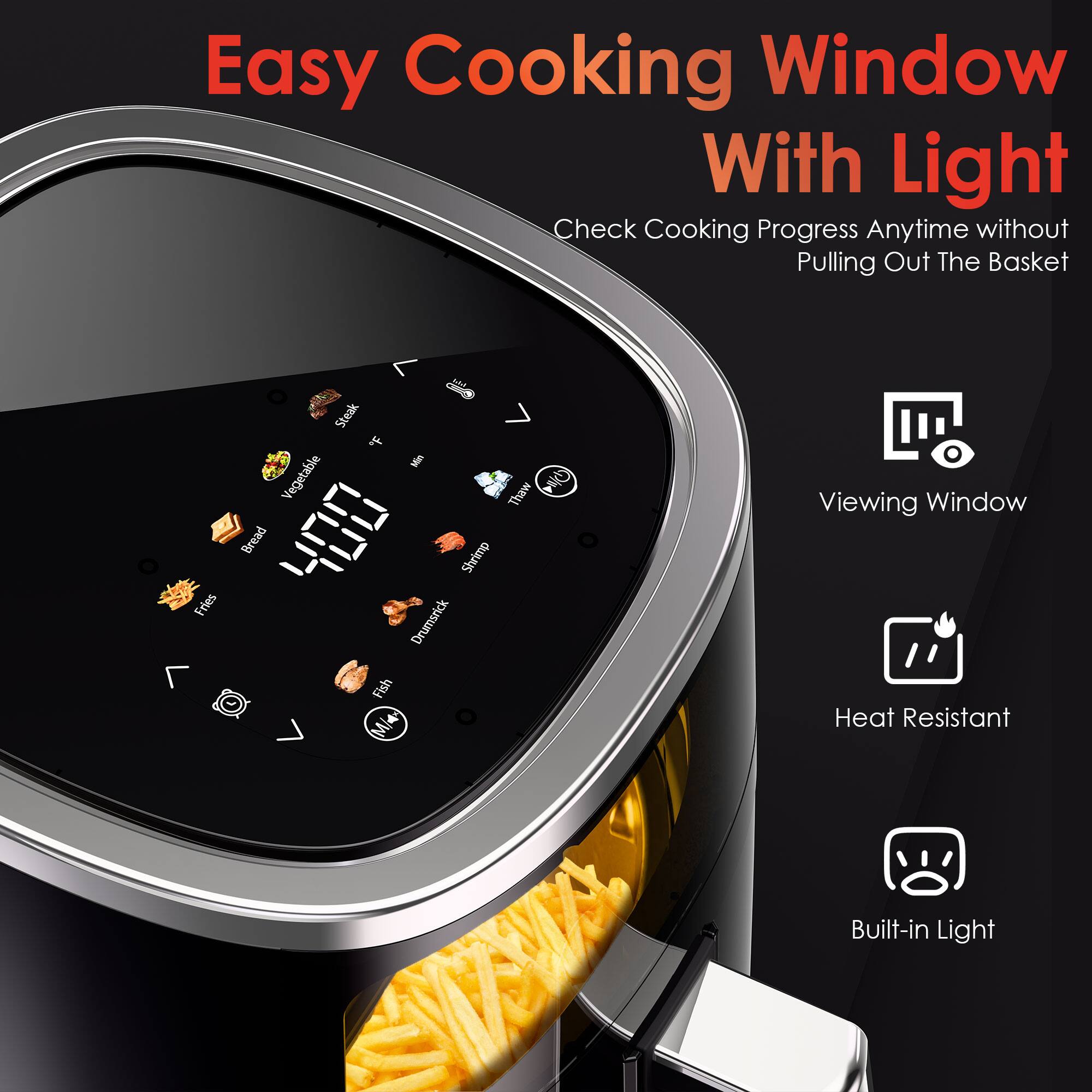 Easy Cooking Window With Light  
Check Cooking Progress Anytime without Pulling Out The Basket  

- Fries  
- Steak  
- Vegetable  
- Thaw  
- Bread  
- Shrimp  
- Drumstick  
- Fish  

Viewing Window  
Heat Resistant  
Built-in Light