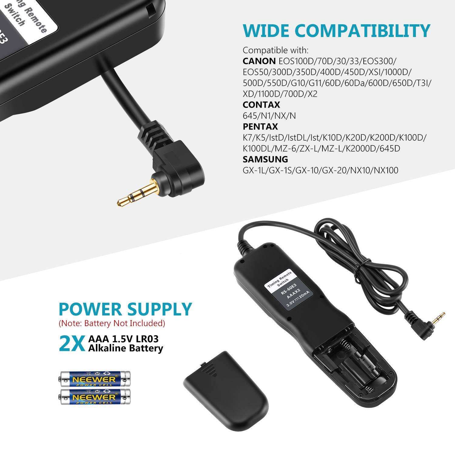 ng Switch Remote c3 WIDE COMPATIBILITY Compatible with: CANON EOS100D/70D/30/33/EOS300/ EOS50/300D/350D/400D/450D/XSI/1000D/ 500D/550D/G10/G11/60D/60Da/600D/650D/T31/ XD/1100D/700D/X2 CONTAX 645/N1/NX/N PENTAX K7/K5/IstD/IstDL/Ist/K10D/K20D/K200D/K100D/ K100DL/MZ-6/ZX-L/MZ-L/K2000D/645D SAMSUNG GX-1L/GX-1S/GX-10/GX-20/NX10/NX100 POWER SUPPLY (Note: Battery Not Included) AAA 1.5V LR03 2X Alkaline Battery Remots Timing Switah RS-