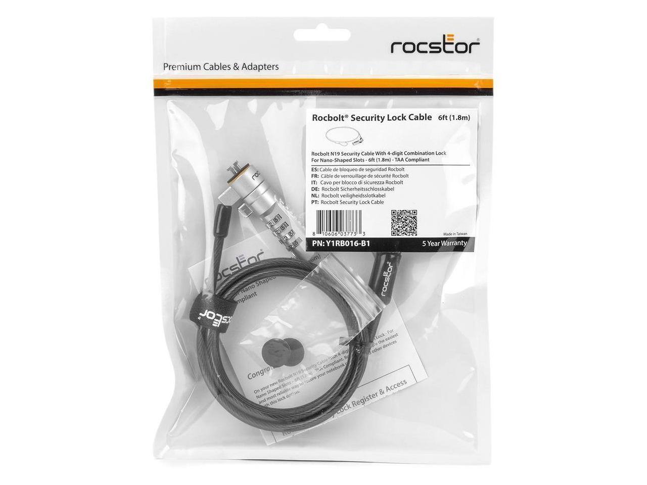 Premium Cables & Adapters  
Rocstor Rocbolt Security Lock Cable 6ft (1.8m)  
Rocbolt N19 Security Cable With 4-digit Combination Lock For Nano-Shaped Slots  
TAA Compliant  

ES: Cable de bloqueo de seguridad Rocbolt  
FR: Cable de verrouillage de sécurité Rocbolt  
IT: Cavo per blocco di sicurezza Rocbolt  
DE: Rocbolt Sicherheitsschlosskabel  
NL: Rocbolt veiligheidsslotkabel  
PT: Rocbolt Security Lock Cable  

PN: Y1RB016-B1  

For Nano-Shaped Lock  
Made in Taiwan  
5 Year Warranty  

Congrats!  
On your new Rocstor® Security Lock Cable!  
Register & Access your lock online at www.rocstor.com  
and most other devices.