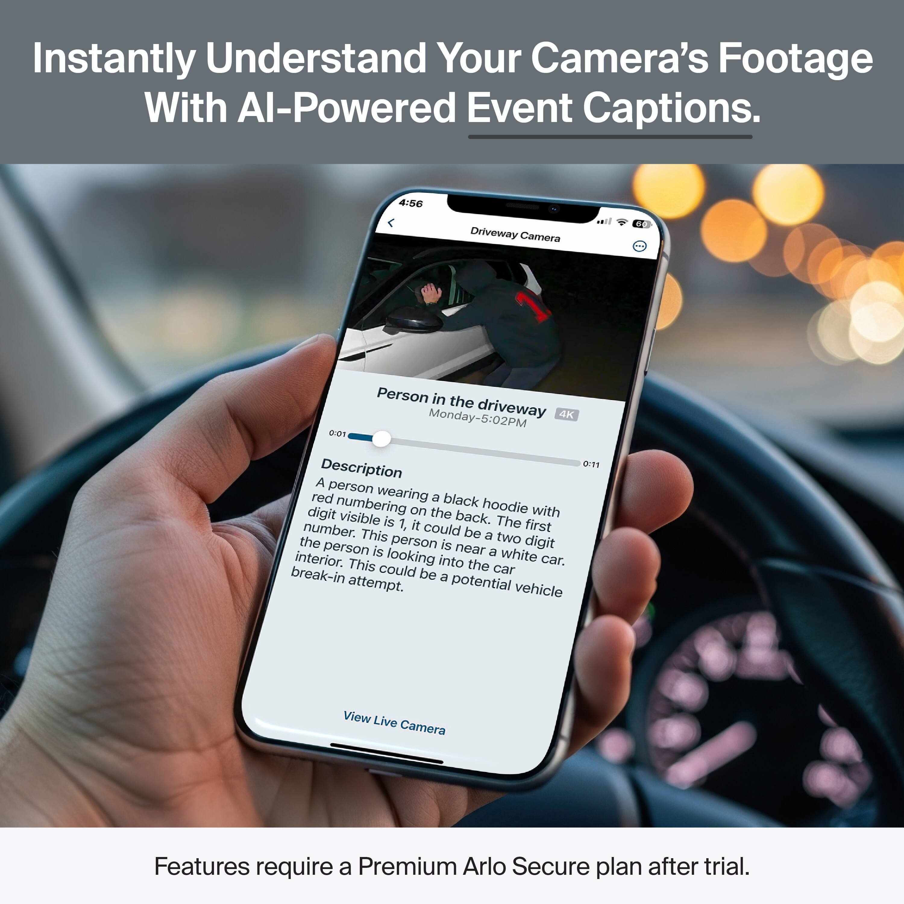 Instantly Understand Your Camera's Footage With AI-Powered Event Captions.

4:56 Driveway Camera 00 001 Person in the driveway 4K

Description
A person wearing a black hoodie with red numbering on the back. The first digit visible is 1, it could be a two-digit number. This person is near a white car. The person is looking into the car interior. This could be a potential vehicle break-in attempt.

View Live Camera

Features require a Premium Arlo Secure plan after trial.