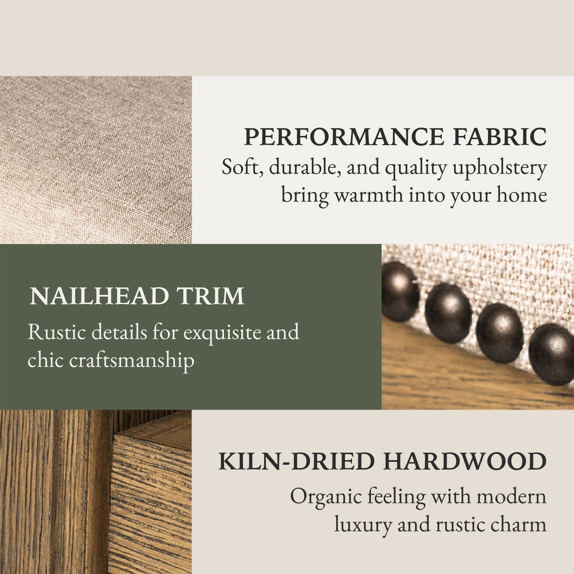 PERFORMANCE FABRIC  
Soft, durable, and quality upholstery bring warmth into your home  

NAILHEAD TRIM  
Rustic details for exquisite and chic craftsmanship  

KILN-DRIED HARDWOOD  
Organic feeling with modern luxury and rustic charm