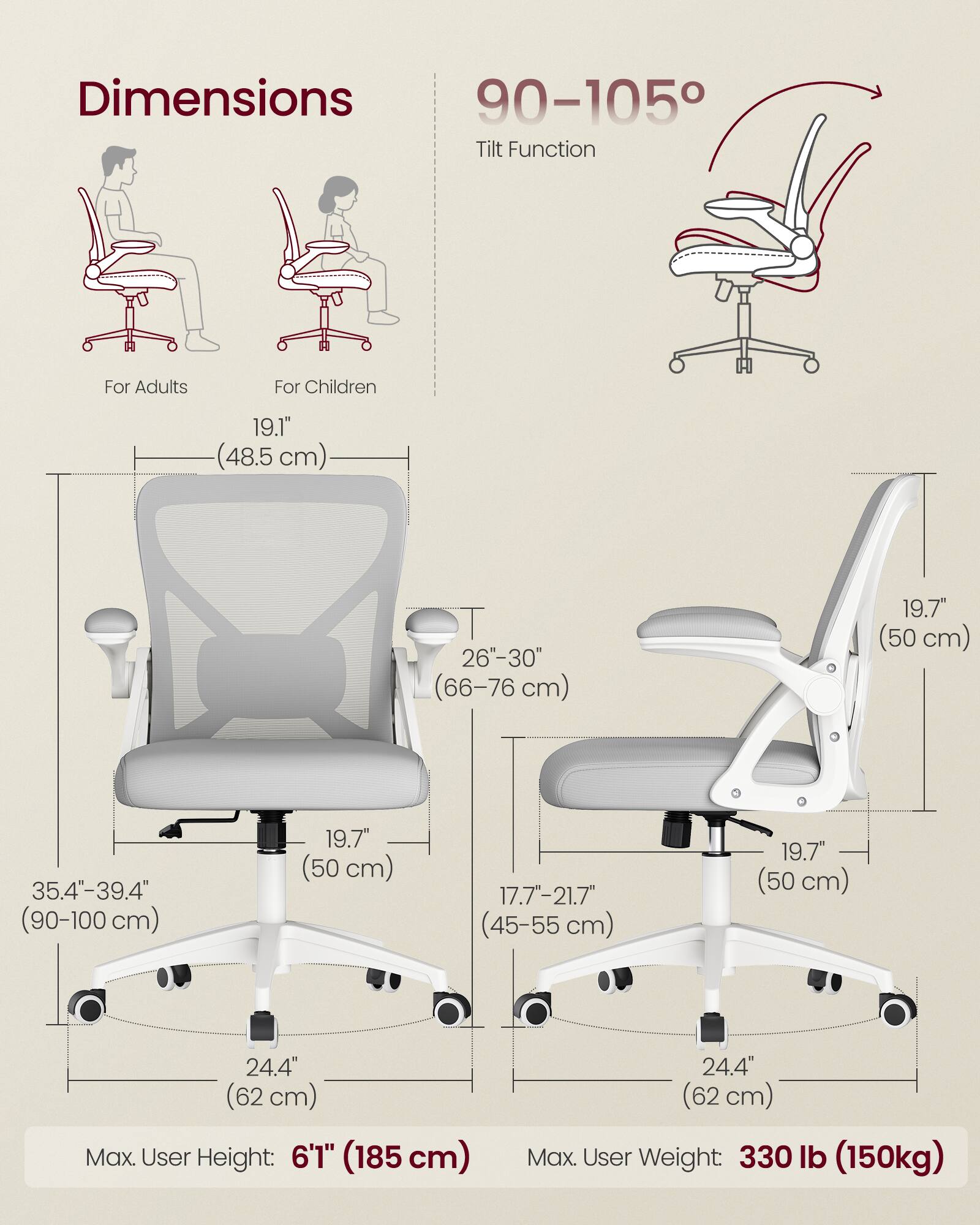 Dimensions  
For Adults  
- Height: 19.1" (48.5 cm)  
- Backrest Height: 26"-30" (66-76 cm)  
- Seat Height: 35.4"-39.4" (90-100 cm)  
- Seat Width: 19.7" (50 cm)  
- Base Width: 24.4" (62 cm)  
- Max. User Height: 6'1" (185 cm)  

For Children  
- Height: 19.7" (50 cm)  
- Backrest Height: 17.7"-21.7" (45-55 cm)  
- Seat Height: 19.7" (50 cm)  
- Seat Width: 19.7" (50 cm)  
- Base Width: 24.4" (62 cm)  
- Max. User Weight: 330 lb (150 kg)  

Tilt Function: 90-105°
