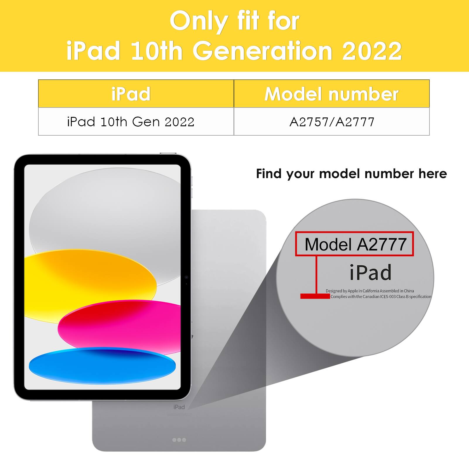 Only fit for iPad 10th Generation 2022

iPad 10th Gen 2022

Model number: A2757/A2777

Find your model number here

Model A2777

iPad

Designed by Apple in California Assembled in China

Complies with the Canadian ICES-003 Class B specification