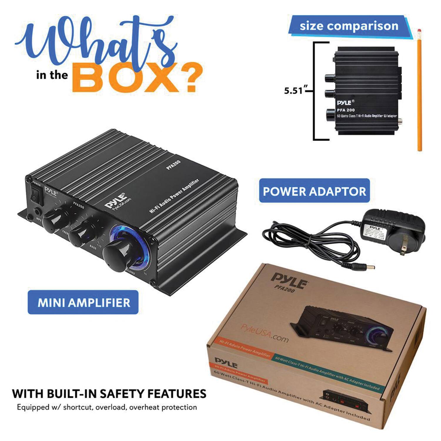 What's in the BOX?  
size comparison  
5.51"  
PYLE PFA 200  
10 Ds Dars 8- Sudle Unglter 2 alaper  
PYLE PRASSO  
PYLE PFA2GO Amplifier  
Wi-Fi POWER ADAPTOR  
SNLE SANA  
PYLE PFA200 MINI AMPLIFIER  
P KEA Adule  
PyleUSA.com  
Psr Amplifier  
PYLE 40 Class THFI  
Aude Amploties  
Wars with Class-T  
AC HLF Adapter  
Audio Included  
WITH BUILT-IN SAFETY FEATURES  
Equipped w/ shortcut, overload, overheat protection  
Adapter dapterincluded