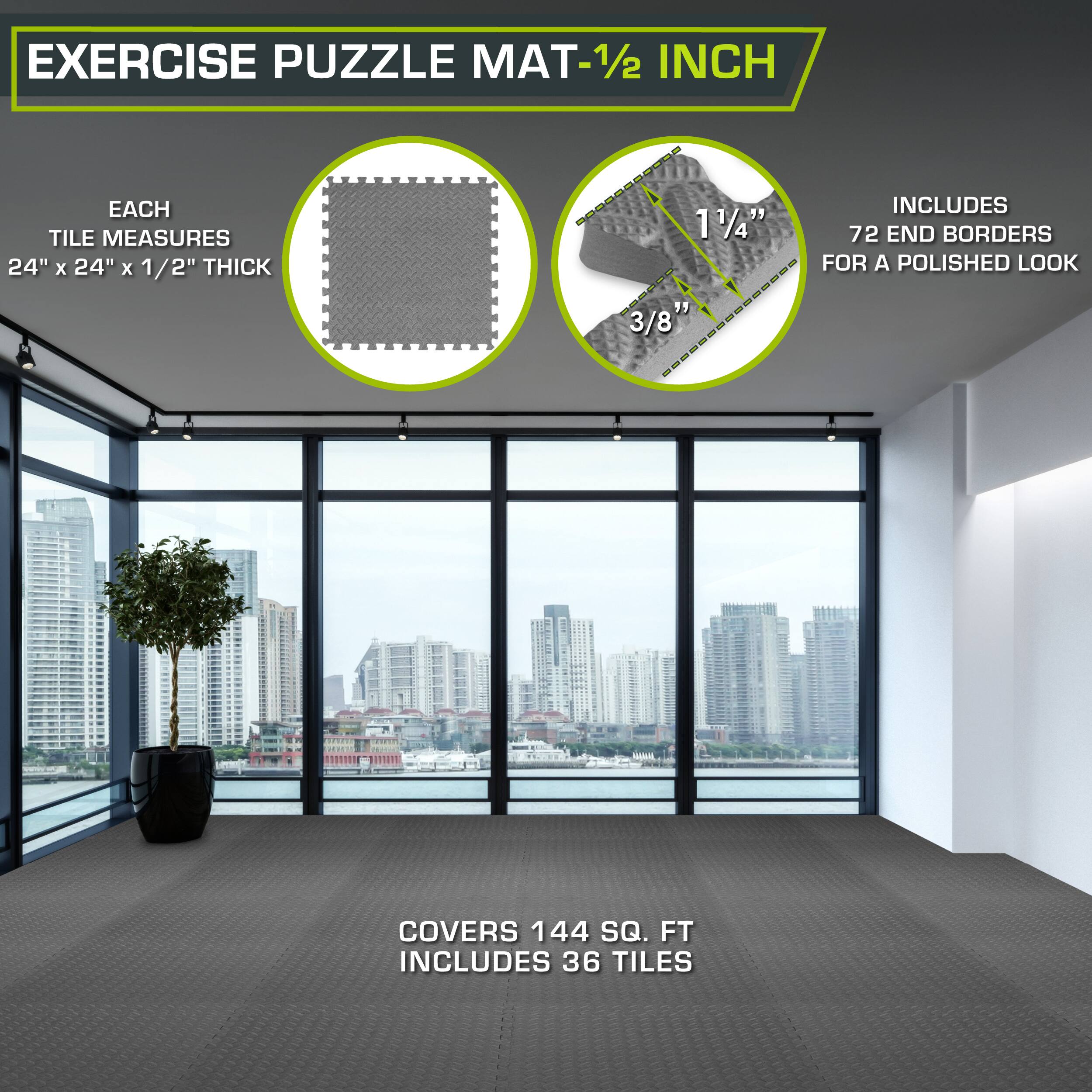 Exercise Puzzle Mat - 1/2 inch

Each tile measures 24" x 24" x 1/2" thick. 

Includes 72 end borders for a polished look. 

Covers 144 sq. ft. 

Includes 36 tiles.