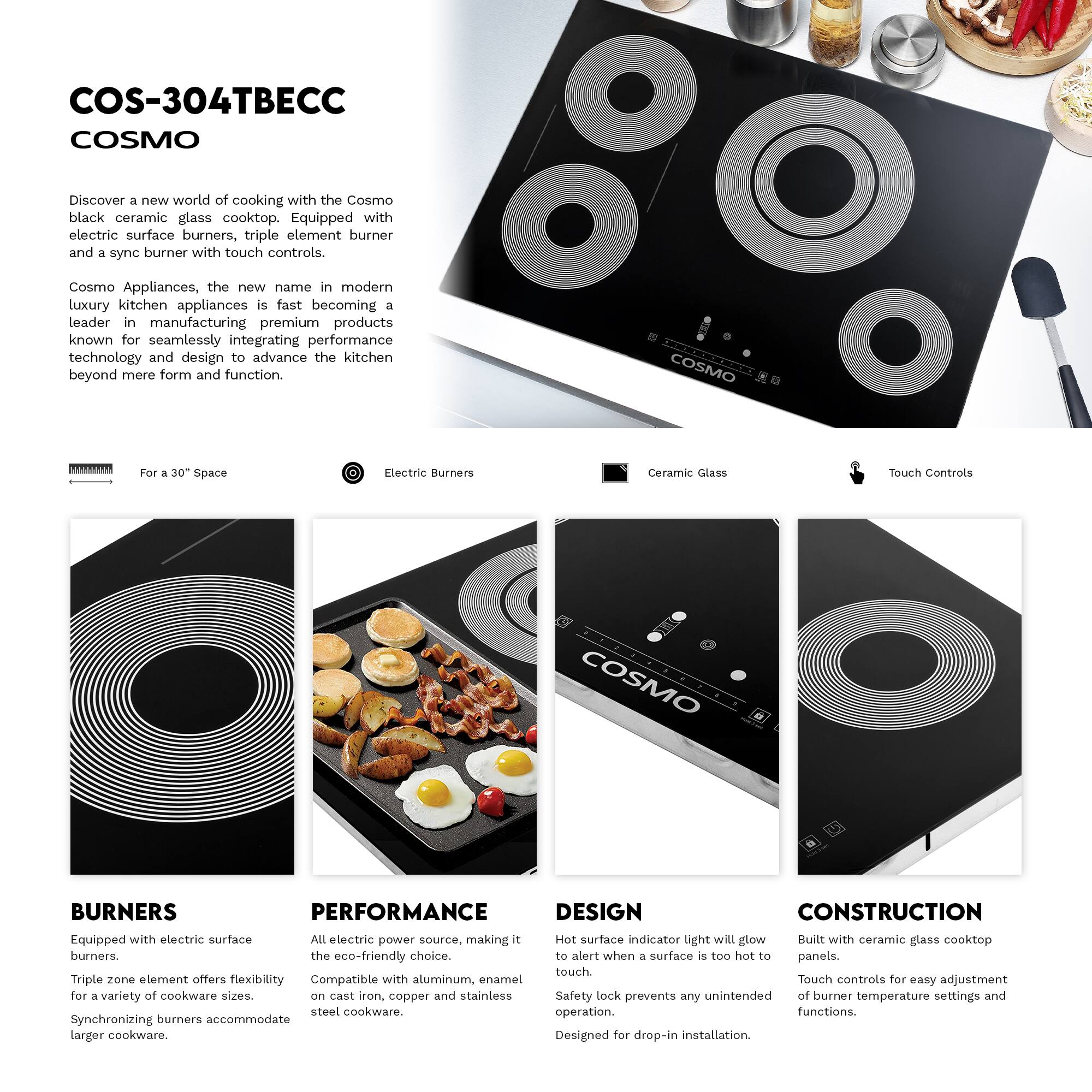 COS-304TBEC  
COSMO  

Discover a new world of cooking with the Cosmo black ceramic glass cooktop. Equipped with electric surface burners, triple element burner and a sync burner with touch controls.  

Cosmo Appliances, the new name in modern luxury kitchen appliances is fast becoming a leader in manufacturing premium products known for seamlessly integrating performance technology and design to advance the kitchen beyond mere form and function.  

COSMO TS  
For a 30" Space  
Electric Burners  
Ceramic Glass  
Touch Controls  

BURNERS  
Equipped with electric surface burners.  
Triple zone element offers flexibility for a variety of cookware sizes.  
Synchronizing burners accommodate larger cookware.  

PERFORMANCE  
All electric power source, making it the eco-friendly choice.  
Compatible with aluminum, enamel on cast iron, copper and stainless steel cookware.  

DESIGN  
Hot surface indicator light will glow to alert when a surface is too hot to touch.  
Safety lock prevents any unintended operation.  
Designed for drop-in installation.  

CONSTRUCTION  
Built with ceramic glass cooktop panels.  
Touch controls for easy adjustment of burner temperature settings and functions.