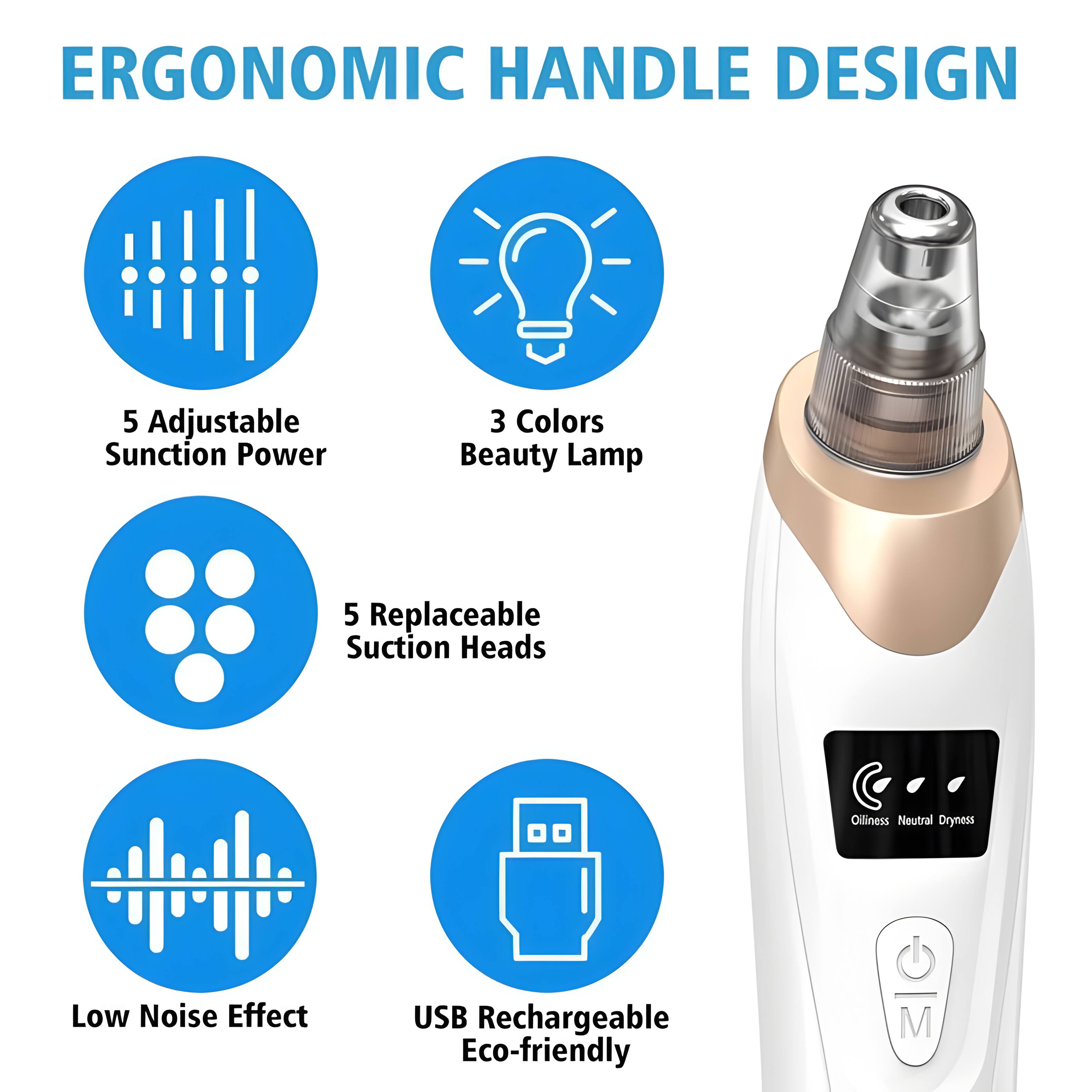 ERGONOMIC HANDLE DESIGN

- 5 Adjustable Suction Power
- 3 Colors Beauty Lamp
- 5 Replaceable Suction Heads
- Oilliness Neutral Dryness
- Low Noise Effect
- USB Rechargeable
- Eco-friendly