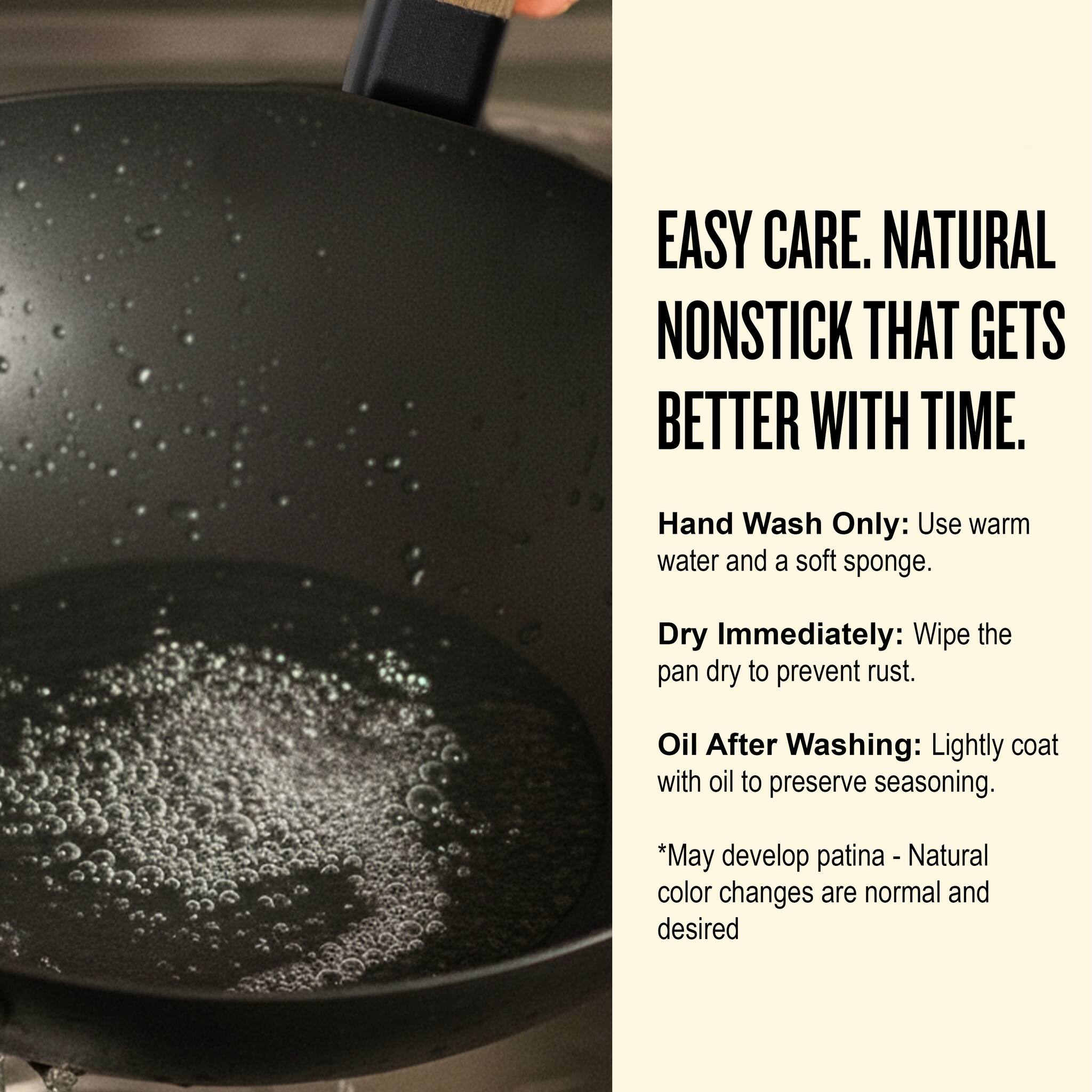 EASY CARE. NATURAL NONSTICK THAT GETS BETTER WITH TIME.

Hand Wash Only: Use warm water and a soft sponge.

Dry Immediately: Wipe the pan dry to prevent rust.

Oil After Washing: Lightly coat with oil to preserve seasoning.

*May develop patina - Natural color changes are normal and desired