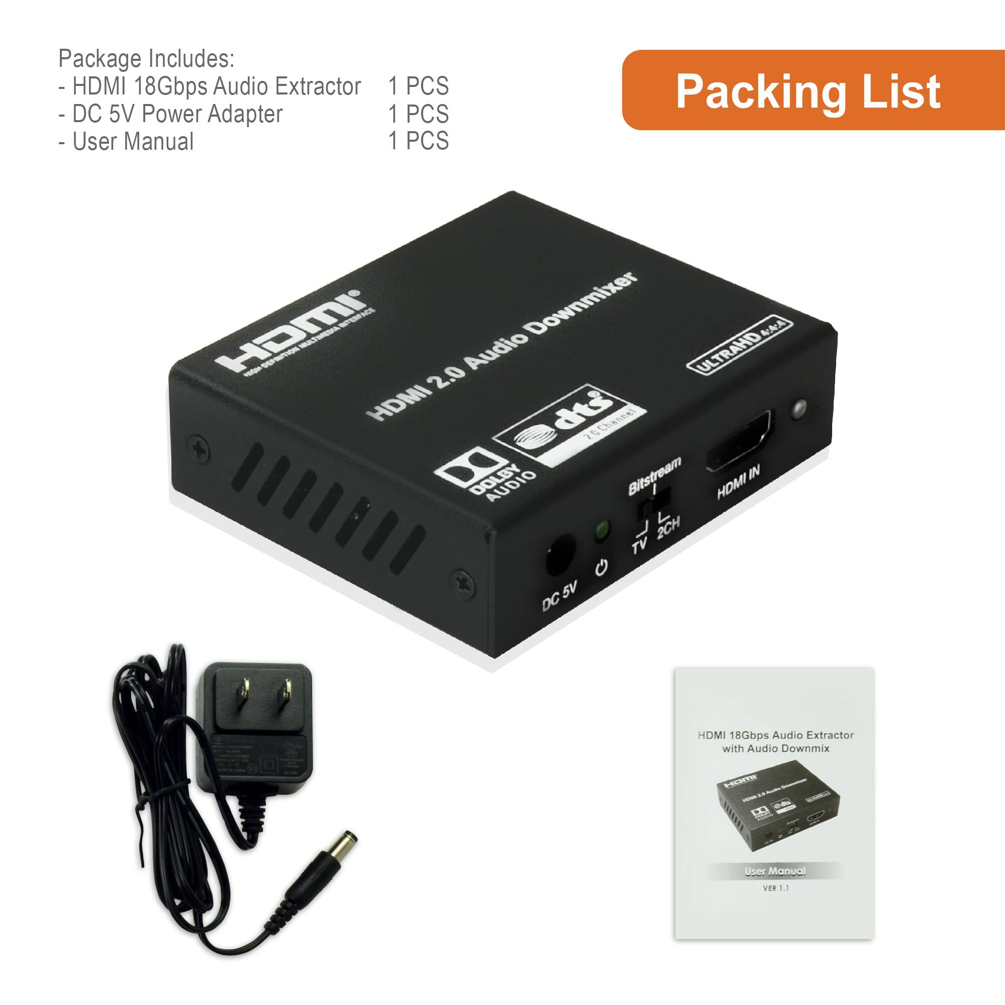 Package Includes:
- HDMI 18Gbps Audio Extractor 1 PCS
- DC 5V Power Adapter 1 PCS
- User Manual 1 PCS

Packing List

HDMI 2.0 Audio Downmixer

HDMI 18Gbps Audio Extractor with Audio Downmix

User Manual
VER 1.1