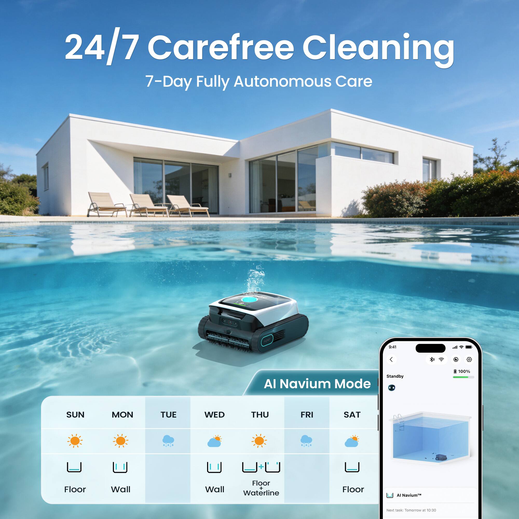 24/7 Carefree Cleaning  
7-Day Fully Autonomous Care  

941  
Standby AI Navium Mode  

100%  
SUN MON TUE WED THU FRI SAT  

Floor Wall Wall Floor  
Waterline Floor  

AI Navium™