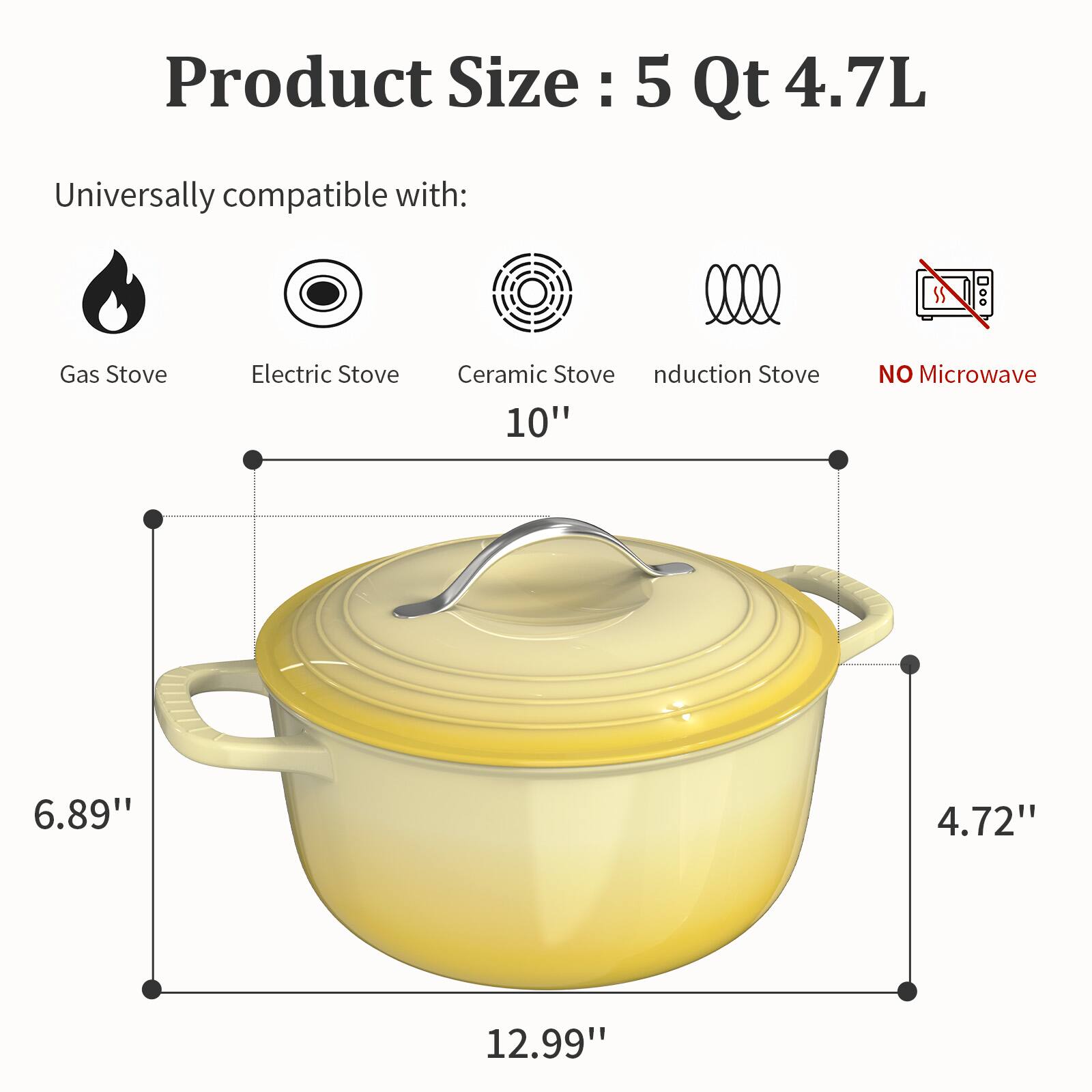 Product Size: 5 Qt 4.7L

Universally compatible with:
- Gas Stove
- Electric Stove
- Ceramic Stove
- Induction Stove

NO Microwave

Dimensions:
- 10" (diameter)
- 6.89" (height)
- 4.72" (lid height)
- 12.99" (length)